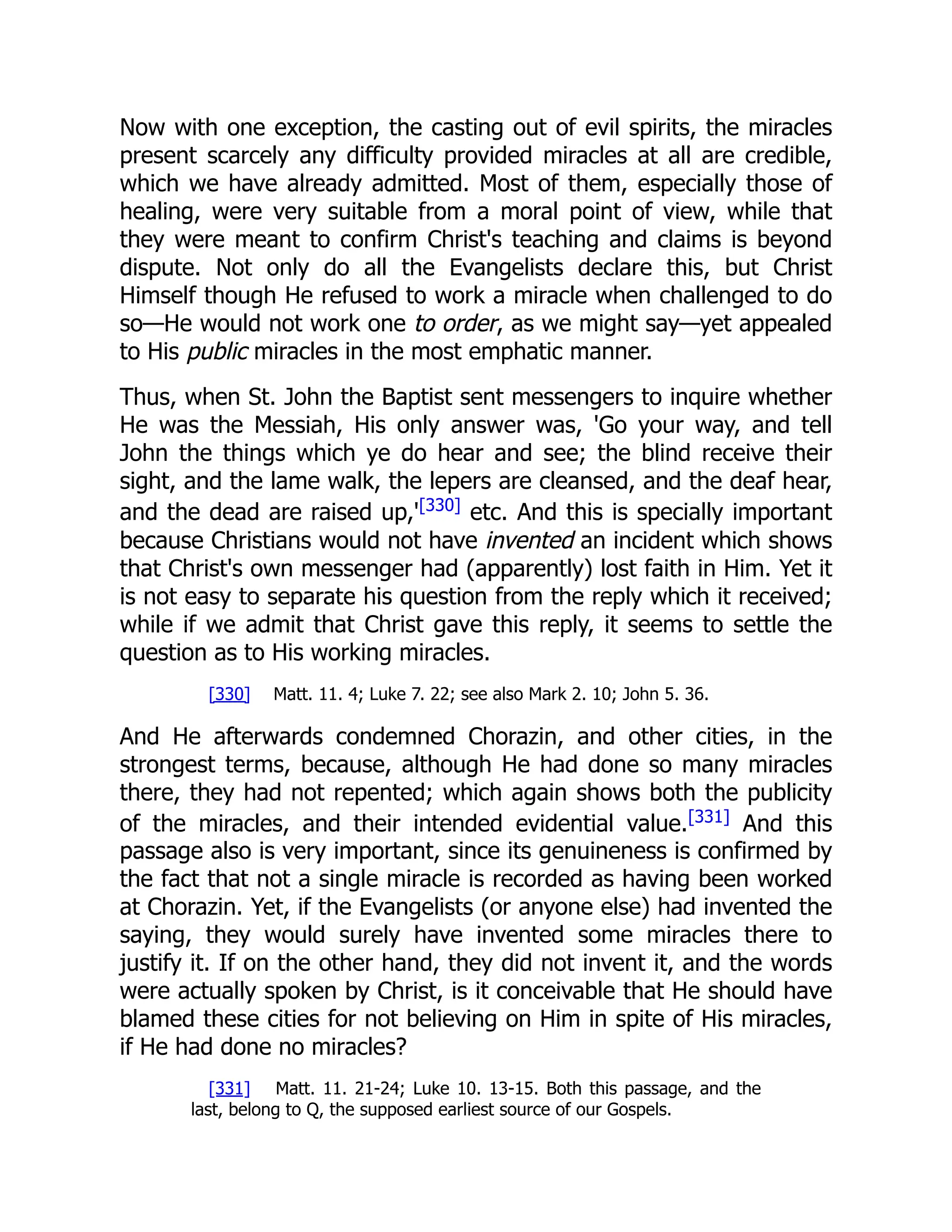 Now with one exception, the casting out of evil spirits, the miracles
present scarcely any difficulty provided miracles at all are credible,
which we have already admitted. Most of them, especially those of
healing, were very suitable from a moral point of view, while that
they were meant to confirm Christ's teaching and claims is beyond
dispute. Not only do all the Evangelists declare this, but Christ
Himself though He refused to work a miracle when challenged to do
so—He would not work one to order, as we might say—yet appealed
to His public miracles in the most emphatic manner.
Thus, when St. John the Baptist sent messengers to inquire whether
He was the Messiah, His only answer was, 'Go your way, and tell
John the things which ye do hear and see; the blind receive their
sight, and the lame walk, the lepers are cleansed, and the deaf hear,
and the dead are raised up,'[330]
etc. And this is specially important
because Christians would not have invented an incident which shows
that Christ's own messenger had (apparently) lost faith in Him. Yet it
is not easy to separate his question from the reply which it received;
while if we admit that Christ gave this reply, it seems to settle the
question as to His working miracles.
[330] Matt. 11. 4; Luke 7. 22; see also Mark 2. 10; John 5. 36.
And He afterwards condemned Chorazin, and other cities, in the
strongest terms, because, although He had done so many miracles
there, they had not repented; which again shows both the publicity
of the miracles, and their intended evidential value.[331]
And this
passage also is very important, since its genuineness is confirmed by
the fact that not a single miracle is recorded as having been worked
at Chorazin. Yet, if the Evangelists (or anyone else) had invented the
saying, they would surely have invented some miracles there to
justify it. If on the other hand, they did not invent it, and the words
were actually spoken by Christ, is it conceivable that He should have
blamed these cities for not believing on Him in spite of His miracles,
if He had done no miracles?
[331] Matt. 11. 21-24; Luke 10. 13-15. Both this passage, and the
last, belong to Q, the supposed earliest source of our Gospels.
 