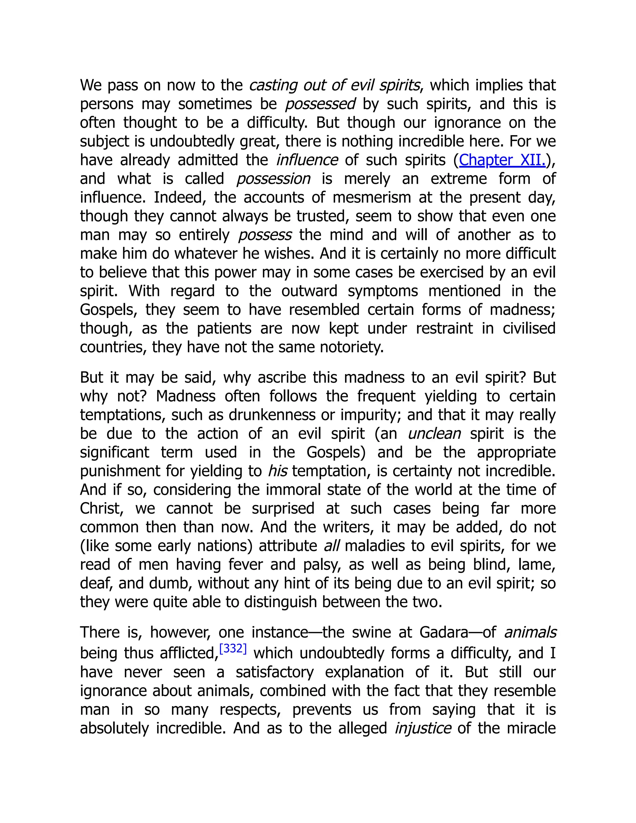 We pass on now to the casting out of evil spirits, which implies that
persons may sometimes be possessed by such spirits, and this is
often thought to be a difficulty. But though our ignorance on the
subject is undoubtedly great, there is nothing incredible here. For we
have already admitted the influence of such spirits (Chapter XII.),
and what is called possession is merely an extreme form of
influence. Indeed, the accounts of mesmerism at the present day,
though they cannot always be trusted, seem to show that even one
man may so entirely possess the mind and will of another as to
make him do whatever he wishes. And it is certainly no more difficult
to believe that this power may in some cases be exercised by an evil
spirit. With regard to the outward symptoms mentioned in the
Gospels, they seem to have resembled certain forms of madness;
though, as the patients are now kept under restraint in civilised
countries, they have not the same notoriety.
But it may be said, why ascribe this madness to an evil spirit? But
why not? Madness often follows the frequent yielding to certain
temptations, such as drunkenness or impurity; and that it may really
be due to the action of an evil spirit (an unclean spirit is the
significant term used in the Gospels) and be the appropriate
punishment for yielding to his temptation, is certainty not incredible.
And if so, considering the immoral state of the world at the time of
Christ, we cannot be surprised at such cases being far more
common then than now. And the writers, it may be added, do not
(like some early nations) attribute all maladies to evil spirits, for we
read of men having fever and palsy, as well as being blind, lame,
deaf, and dumb, without any hint of its being due to an evil spirit; so
they were quite able to distinguish between the two.
There is, however, one instance—the swine at Gadara—of animals
being thus afflicted,[332]
which undoubtedly forms a difficulty, and I
have never seen a satisfactory explanation of it. But still our
ignorance about animals, combined with the fact that they resemble
man in so many respects, prevents us from saying that it is
absolutely incredible. And as to the alleged injustice of the miracle
 
