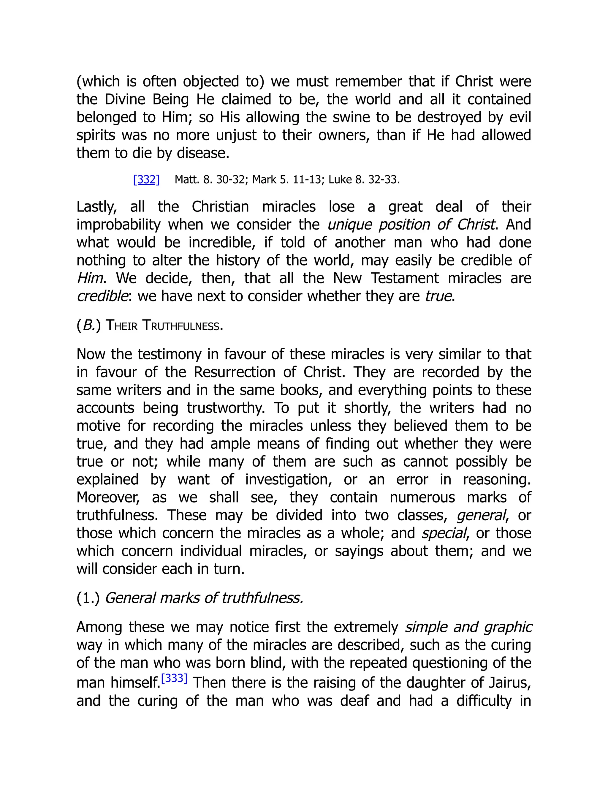 (which is often objected to) we must remember that if Christ were
the Divine Being He claimed to be, the world and all it contained
belonged to Him; so His allowing the swine to be destroyed by evil
spirits was no more unjust to their owners, than if He had allowed
them to die by disease.
[332] Matt. 8. 30-32; Mark 5. 11-13; Luke 8. 32-33.
Lastly, all the Christian miracles lose a great deal of their
improbability when we consider the unique position of Christ. And
what would be incredible, if told of another man who had done
nothing to alter the history of the world, may easily be credible of
Him. We decide, then, that all the New Testament miracles are
credible: we have next to consider whether they are true.
(B.) Their Truthfulness.
Now the testimony in favour of these miracles is very similar to that
in favour of the Resurrection of Christ. They are recorded by the
same writers and in the same books, and everything points to these
accounts being trustworthy. To put it shortly, the writers had no
motive for recording the miracles unless they believed them to be
true, and they had ample means of finding out whether they were
true or not; while many of them are such as cannot possibly be
explained by want of investigation, or an error in reasoning.
Moreover, as we shall see, they contain numerous marks of
truthfulness. These may be divided into two classes, general, or
those which concern the miracles as a whole; and special, or those
which concern individual miracles, or sayings about them; and we
will consider each in turn.
(1.) General marks of truthfulness.
Among these we may notice first the extremely simple and graphic
way in which many of the miracles are described, such as the curing
of the man who was born blind, with the repeated questioning of the
man himself.[333]
Then there is the raising of the daughter of Jairus,
and the curing of the man who was deaf and had a difficulty in
 