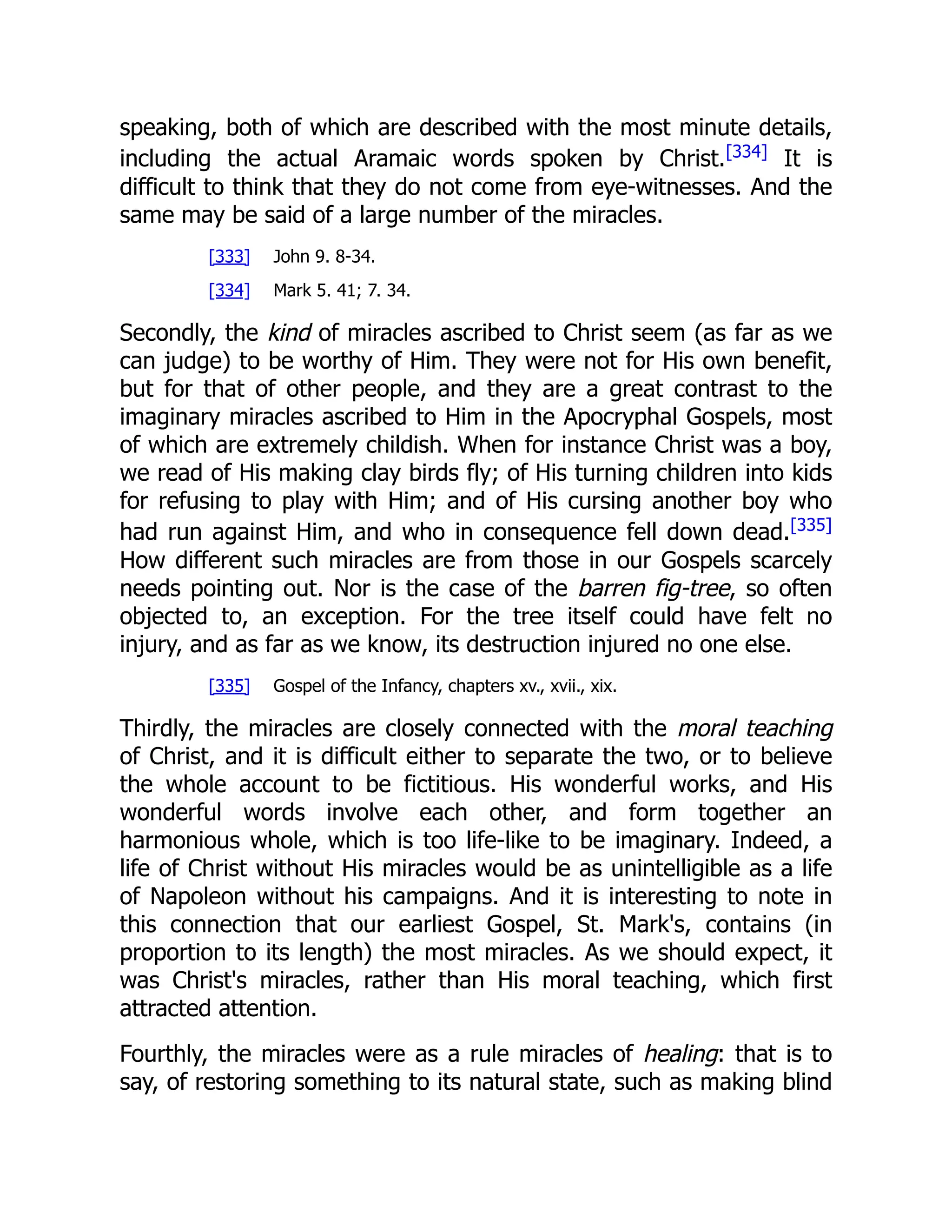speaking, both of which are described with the most minute details,
including the actual Aramaic words spoken by Christ.[334]
It is
difficult to think that they do not come from eye-witnesses. And the
same may be said of a large number of the miracles.
[333] John 9. 8-34.
[334] Mark 5. 41; 7. 34.
Secondly, the kind of miracles ascribed to Christ seem (as far as we
can judge) to be worthy of Him. They were not for His own benefit,
but for that of other people, and they are a great contrast to the
imaginary miracles ascribed to Him in the Apocryphal Gospels, most
of which are extremely childish. When for instance Christ was a boy,
we read of His making clay birds fly; of His turning children into kids
for refusing to play with Him; and of His cursing another boy who
had run against Him, and who in consequence fell down dead.[335]
How different such miracles are from those in our Gospels scarcely
needs pointing out. Nor is the case of the barren fig-tree, so often
objected to, an exception. For the tree itself could have felt no
injury, and as far as we know, its destruction injured no one else.
[335] Gospel of the Infancy, chapters xv., xvii., xix.
Thirdly, the miracles are closely connected with the moral teaching
of Christ, and it is difficult either to separate the two, or to believe
the whole account to be fictitious. His wonderful works, and His
wonderful words involve each other, and form together an
harmonious whole, which is too life-like to be imaginary. Indeed, a
life of Christ without His miracles would be as unintelligible as a life
of Napoleon without his campaigns. And it is interesting to note in
this connection that our earliest Gospel, St. Mark's, contains (in
proportion to its length) the most miracles. As we should expect, it
was Christ's miracles, rather than His moral teaching, which first
attracted attention.
Fourthly, the miracles were as a rule miracles of healing: that is to
say, of restoring something to its natural state, such as making blind
 