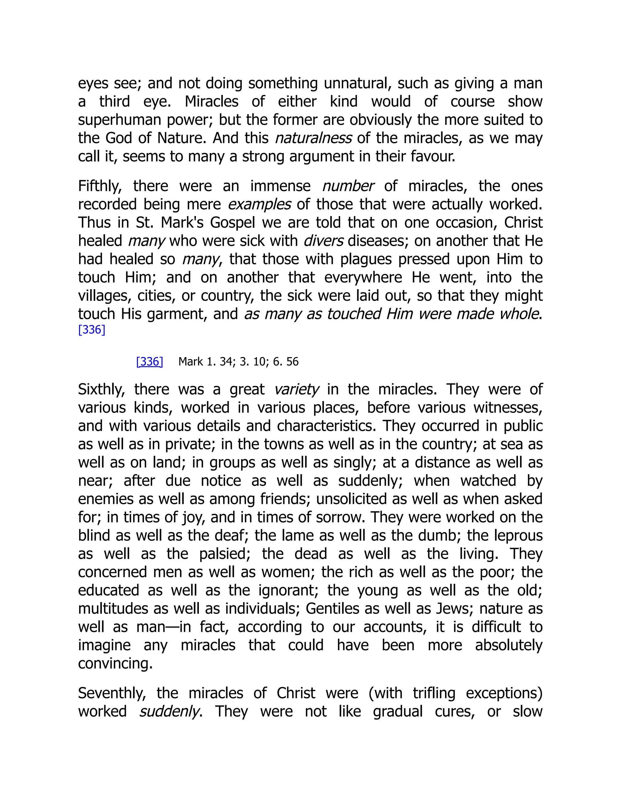 eyes see; and not doing something unnatural, such as giving a man
a third eye. Miracles of either kind would of course show
superhuman power; but the former are obviously the more suited to
the God of Nature. And this naturalness of the miracles, as we may
call it, seems to many a strong argument in their favour.
Fifthly, there were an immense number of miracles, the ones
recorded being mere examples of those that were actually worked.
Thus in St. Mark's Gospel we are told that on one occasion, Christ
healed many who were sick with divers diseases; on another that He
had healed so many, that those with plagues pressed upon Him to
touch Him; and on another that everywhere He went, into the
villages, cities, or country, the sick were laid out, so that they might
touch His garment, and as many as touched Him were made whole.
[336]
[336] Mark 1. 34; 3. 10; 6. 56
Sixthly, there was a great variety in the miracles. They were of
various kinds, worked in various places, before various witnesses,
and with various details and characteristics. They occurred in public
as well as in private; in the towns as well as in the country; at sea as
well as on land; in groups as well as singly; at a distance as well as
near; after due notice as well as suddenly; when watched by
enemies as well as among friends; unsolicited as well as when asked
for; in times of joy, and in times of sorrow. They were worked on the
blind as well as the deaf; the lame as well as the dumb; the leprous
as well as the palsied; the dead as well as the living. They
concerned men as well as women; the rich as well as the poor; the
educated as well as the ignorant; the young as well as the old;
multitudes as well as individuals; Gentiles as well as Jews; nature as
well as man—in fact, according to our accounts, it is difficult to
imagine any miracles that could have been more absolutely
convincing.
Seventhly, the miracles of Christ were (with trifling exceptions)
worked suddenly. They were not like gradual cures, or slow
 