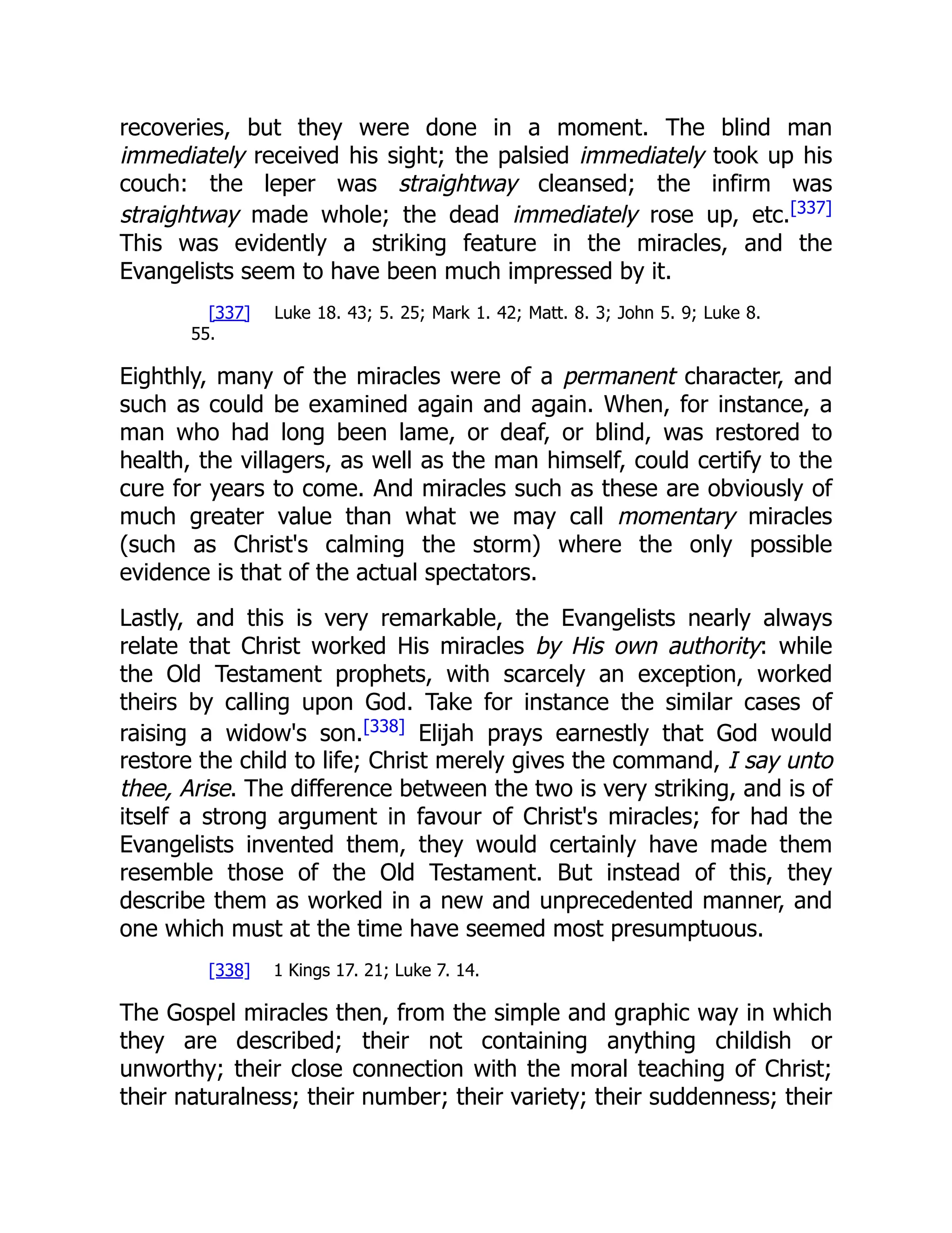 recoveries, but they were done in a moment. The blind man
immediately received his sight; the palsied immediately took up his
couch: the leper was straightway cleansed; the infirm was
straightway made whole; the dead immediately rose up, etc.[337]
This was evidently a striking feature in the miracles, and the
Evangelists seem to have been much impressed by it.
[337] Luke 18. 43; 5. 25; Mark 1. 42; Matt. 8. 3; John 5. 9; Luke 8.
55.
Eighthly, many of the miracles were of a permanent character, and
such as could be examined again and again. When, for instance, a
man who had long been lame, or deaf, or blind, was restored to
health, the villagers, as well as the man himself, could certify to the
cure for years to come. And miracles such as these are obviously of
much greater value than what we may call momentary miracles
(such as Christ's calming the storm) where the only possible
evidence is that of the actual spectators.
Lastly, and this is very remarkable, the Evangelists nearly always
relate that Christ worked His miracles by His own authority: while
the Old Testament prophets, with scarcely an exception, worked
theirs by calling upon God. Take for instance the similar cases of
raising a widow's son.[338]
Elijah prays earnestly that God would
restore the child to life; Christ merely gives the command, I say unto
thee, Arise. The difference between the two is very striking, and is of
itself a strong argument in favour of Christ's miracles; for had the
Evangelists invented them, they would certainly have made them
resemble those of the Old Testament. But instead of this, they
describe them as worked in a new and unprecedented manner, and
one which must at the time have seemed most presumptuous.
[338] 1 Kings 17. 21; Luke 7. 14.
The Gospel miracles then, from the simple and graphic way in which
they are described; their not containing anything childish or
unworthy; their close connection with the moral teaching of Christ;
their naturalness; their number; their variety; their suddenness; their
 