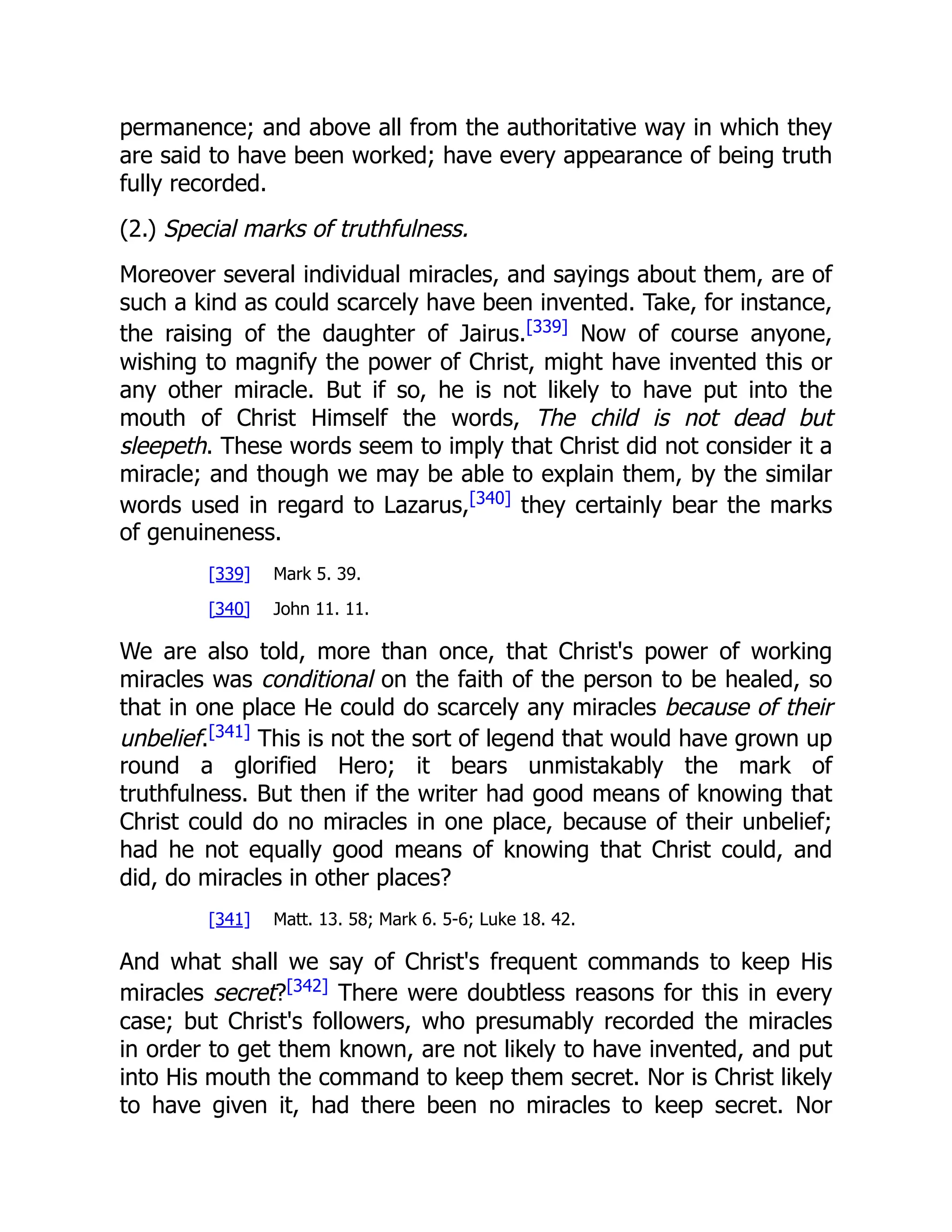 permanence; and above all from the authoritative way in which they
are said to have been worked; have every appearance of being truth
fully recorded.
(2.) Special marks of truthfulness.
Moreover several individual miracles, and sayings about them, are of
such a kind as could scarcely have been invented. Take, for instance,
the raising of the daughter of Jairus.[339]
Now of course anyone,
wishing to magnify the power of Christ, might have invented this or
any other miracle. But if so, he is not likely to have put into the
mouth of Christ Himself the words, The child is not dead but
sleepeth. These words seem to imply that Christ did not consider it a
miracle; and though we may be able to explain them, by the similar
words used in regard to Lazarus,[340]
they certainly bear the marks
of genuineness.
[339] Mark 5. 39.
[340] John 11. 11.
We are also told, more than once, that Christ's power of working
miracles was conditional on the faith of the person to be healed, so
that in one place He could do scarcely any miracles because of their
unbelief.[341]
This is not the sort of legend that would have grown up
round a glorified Hero; it bears unmistakably the mark of
truthfulness. But then if the writer had good means of knowing that
Christ could do no miracles in one place, because of their unbelief;
had he not equally good means of knowing that Christ could, and
did, do miracles in other places?
[341] Matt. 13. 58; Mark 6. 5-6; Luke 18. 42.
And what shall we say of Christ's frequent commands to keep His
miracles secret?[342]
There were doubtless reasons for this in every
case; but Christ's followers, who presumably recorded the miracles
in order to get them known, are not likely to have invented, and put
into His mouth the command to keep them secret. Nor is Christ likely
to have given it, had there been no miracles to keep secret. Nor
 