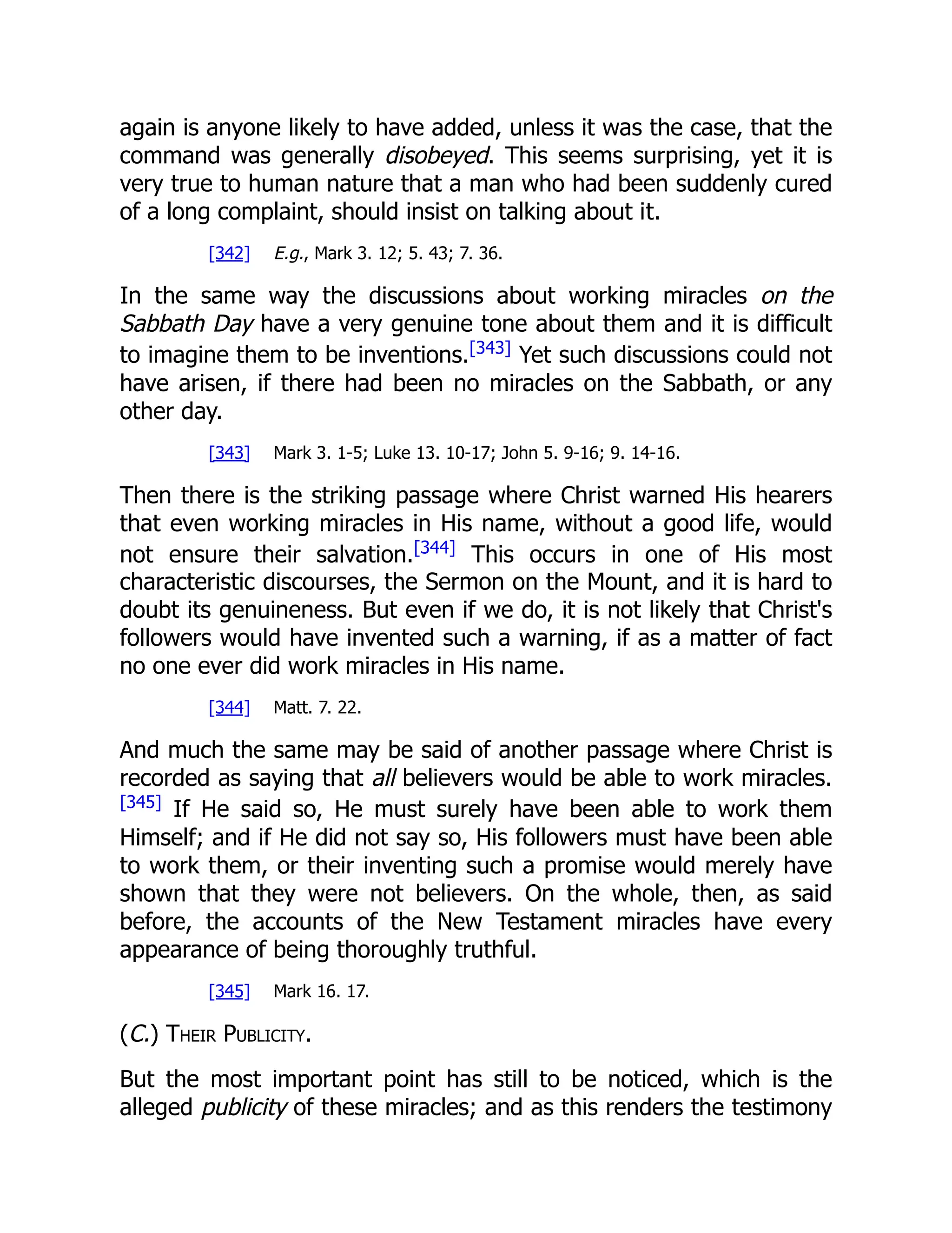 again is anyone likely to have added, unless it was the case, that the
command was generally disobeyed. This seems surprising, yet it is
very true to human nature that a man who had been suddenly cured
of a long complaint, should insist on talking about it.
[342] E.g., Mark 3. 12; 5. 43; 7. 36.
In the same way the discussions about working miracles on the
Sabbath Day have a very genuine tone about them and it is difficult
to imagine them to be inventions.[343]
Yet such discussions could not
have arisen, if there had been no miracles on the Sabbath, or any
other day.
[343] Mark 3. 1-5; Luke 13. 10-17; John 5. 9-16; 9. 14-16.
Then there is the striking passage where Christ warned His hearers
that even working miracles in His name, without a good life, would
not ensure their salvation.[344]
This occurs in one of His most
characteristic discourses, the Sermon on the Mount, and it is hard to
doubt its genuineness. But even if we do, it is not likely that Christ's
followers would have invented such a warning, if as a matter of fact
no one ever did work miracles in His name.
[344] Matt. 7. 22.
And much the same may be said of another passage where Christ is
recorded as saying that all believers would be able to work miracles.
[345]
If He said so, He must surely have been able to work them
Himself; and if He did not say so, His followers must have been able
to work them, or their inventing such a promise would merely have
shown that they were not believers. On the whole, then, as said
before, the accounts of the New Testament miracles have every
appearance of being thoroughly truthful.
[345] Mark 16. 17.
(C.) Their Publicity.
But the most important point has still to be noticed, which is the
alleged publicity of these miracles; and as this renders the testimony
 
