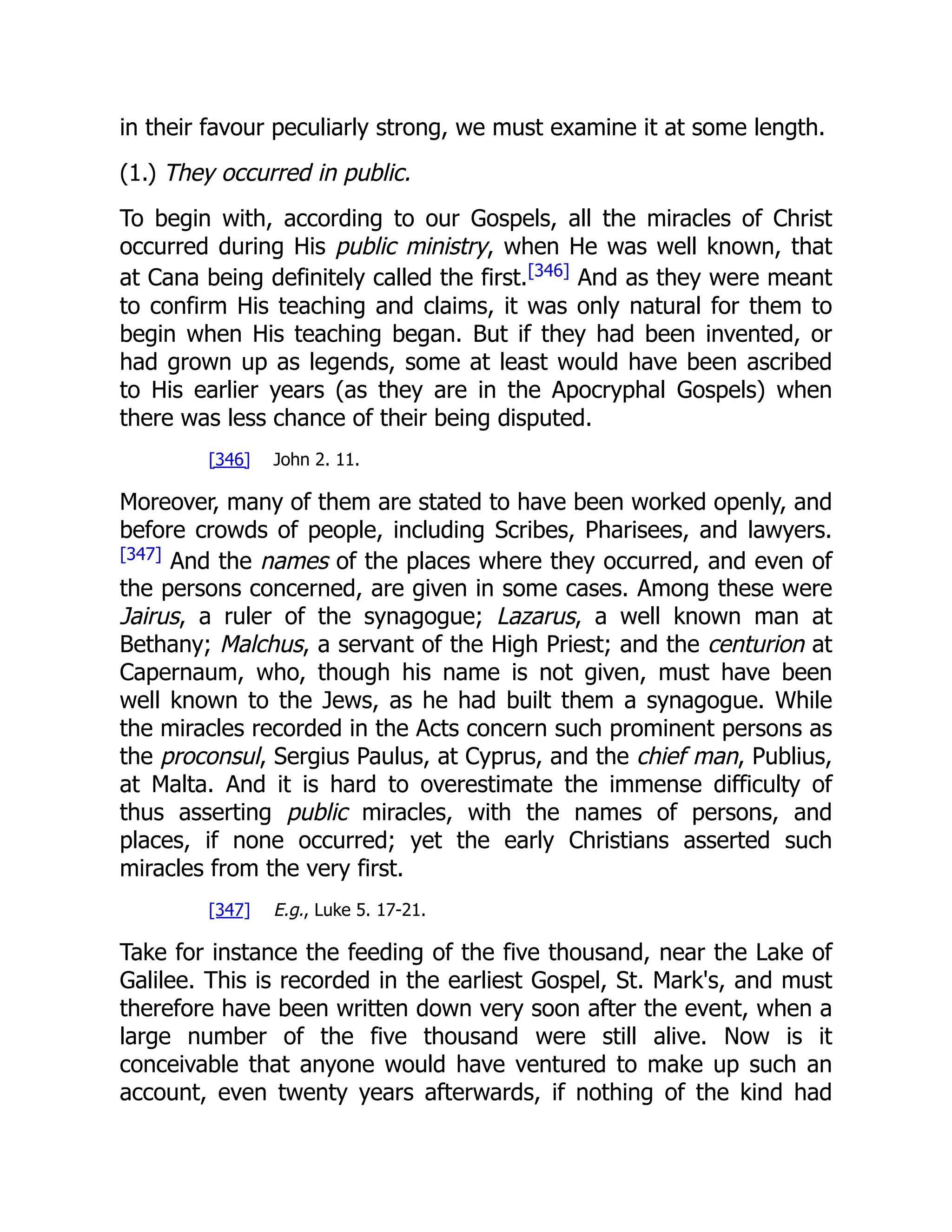 in their favour peculiarly strong, we must examine it at some length.
(1.) They occurred in public.
To begin with, according to our Gospels, all the miracles of Christ
occurred during His public ministry, when He was well known, that
at Cana being definitely called the first.[346]
And as they were meant
to confirm His teaching and claims, it was only natural for them to
begin when His teaching began. But if they had been invented, or
had grown up as legends, some at least would have been ascribed
to His earlier years (as they are in the Apocryphal Gospels) when
there was less chance of their being disputed.
[346] John 2. 11.
Moreover, many of them are stated to have been worked openly, and
before crowds of people, including Scribes, Pharisees, and lawyers.
[347]
And the names of the places where they occurred, and even of
the persons concerned, are given in some cases. Among these were
Jairus, a ruler of the synagogue; Lazarus, a well known man at
Bethany; Malchus, a servant of the High Priest; and the centurion at
Capernaum, who, though his name is not given, must have been
well known to the Jews, as he had built them a synagogue. While
the miracles recorded in the Acts concern such prominent persons as
the proconsul, Sergius Paulus, at Cyprus, and the chief man, Publius,
at Malta. And it is hard to overestimate the immense difficulty of
thus asserting public miracles, with the names of persons, and
places, if none occurred; yet the early Christians asserted such
miracles from the very first.
[347] E.g., Luke 5. 17-21.
Take for instance the feeding of the five thousand, near the Lake of
Galilee. This is recorded in the earliest Gospel, St. Mark's, and must
therefore have been written down very soon after the event, when a
large number of the five thousand were still alive. Now is it
conceivable that anyone would have ventured to make up such an
account, even twenty years afterwards, if nothing of the kind had
 