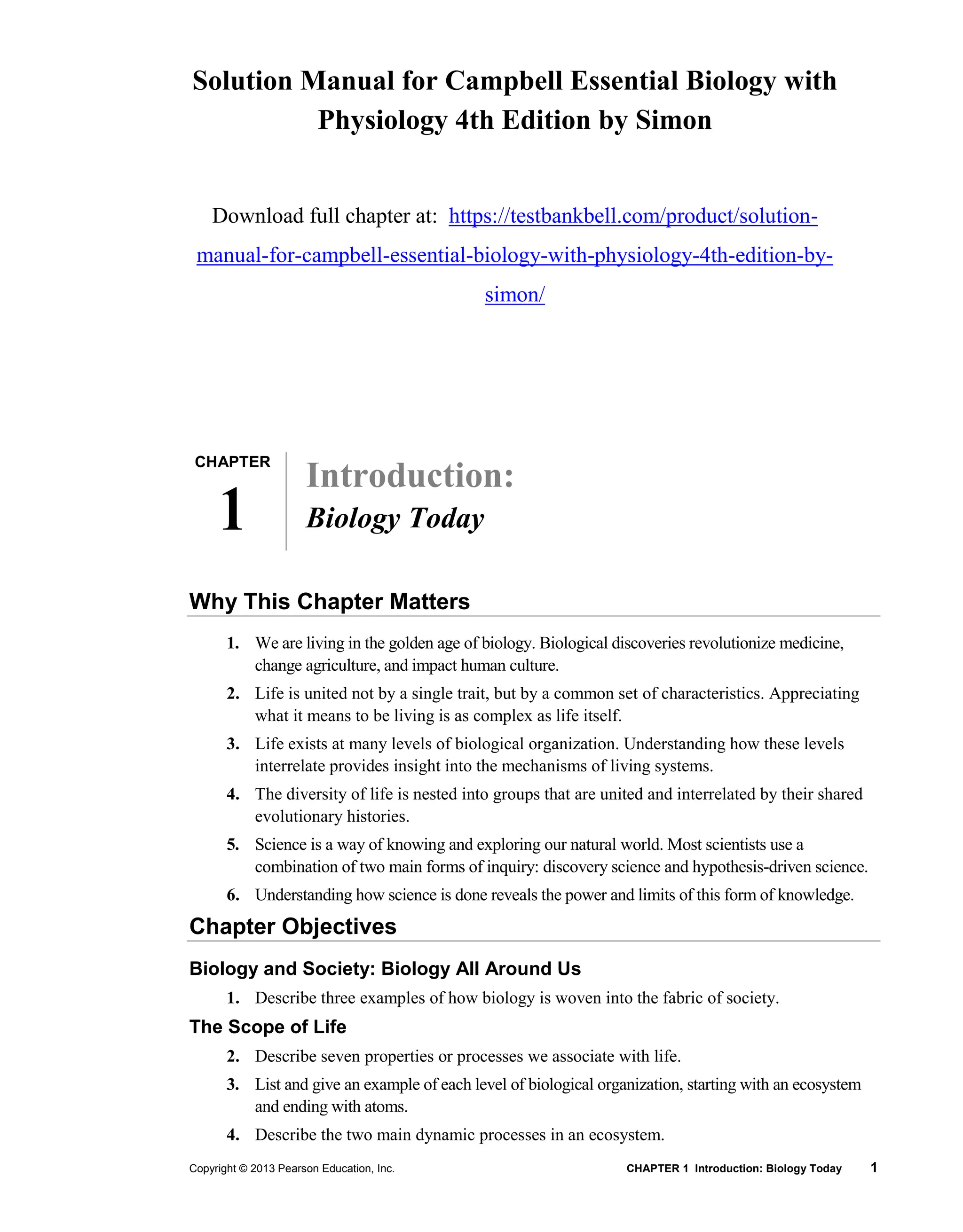 Copyright © 2013 Pearson Education, Inc. CHAPTER 1 Introduction: Biology Today 1
Solution Manual for Campbell Essential Biology with
Physiology 4th Edition by Simon
Download full chapter at: https://testbankbell.com/product/solution-
manual-for-campbell-essential-biology-with-physiology-4th-edition-by-
simon/
Introduction:
Biology Today
Why This Chapter Matters
1. We are living in the golden age of biology. Biological discoveries revolutionize medicine,
change agriculture, and impact human culture.
2. Life is united not by a single trait, but by a common set of characteristics. Appreciating
what it means to be living is as complex as life itself.
3. Life exists at many levels of biological organization. Understanding how these levels
interrelate provides insight into the mechanisms of living systems.
4. The diversity of life is nested into groups that are united and interrelated by their shared
evolutionary histories.
5. Science is a way of knowing and exploring our natural world. Most scientists use a
combination of two main forms of inquiry: discovery science and hypothesis-driven science.
6. Understanding how science is done reveals the power and limits of this form of knowledge.
Chapter Objectives
Biology and Society: Biology All Around Us
1. Describe three examples of how biology is woven into the fabric of society.
The Scope of Life
2. Describe seven properties or processes we associate with life.
3. List and give an example of each level of biological organization, starting with an ecosystem
and ending with atoms.
4. Describe the two main dynamic processes in an ecosystem.
CHAPTER
1
 