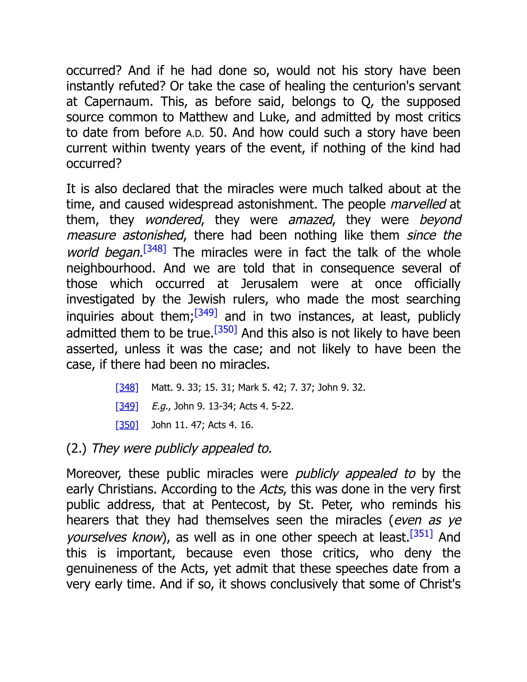occurred? And if he had done so, would not his story have been
instantly refuted? Or take the case of healing the centurion's servant
at Capernaum. This, as before said, belongs to Q, the supposed
source common to Matthew and Luke, and admitted by most critics
to date from before A.D. 50. And how could such a story have been
current within twenty years of the event, if nothing of the kind had
occurred?
It is also declared that the miracles were much talked about at the
time, and caused widespread astonishment. The people marvelled at
them, they wondered, they were amazed, they were beyond
measure astonished, there had been nothing like them since the
world began.[348]
The miracles were in fact the talk of the whole
neighbourhood. And we are told that in consequence several of
those which occurred at Jerusalem were at once officially
investigated by the Jewish rulers, who made the most searching
inquiries about them;[349]
and in two instances, at least, publicly
admitted them to be true.[350]
And this also is not likely to have been
asserted, unless it was the case; and not likely to have been the
case, if there had been no miracles.
[348] Matt. 9. 33; 15. 31; Mark 5. 42; 7. 37; John 9. 32.
[349] E.g., John 9. 13-34; Acts 4. 5-22.
[350] John 11. 47; Acts 4. 16.
(2.) They were publicly appealed to.
Moreover, these public miracles were publicly appealed to by the
early Christians. According to the Acts, this was done in the very first
public address, that at Pentecost, by St. Peter, who reminds his
hearers that they had themselves seen the miracles (even as ye
yourselves know), as well as in one other speech at least.[351]
And
this is important, because even those critics, who deny the
genuineness of the Acts, yet admit that these speeches date from a
very early time. And if so, it shows conclusively that some of Christ's
 