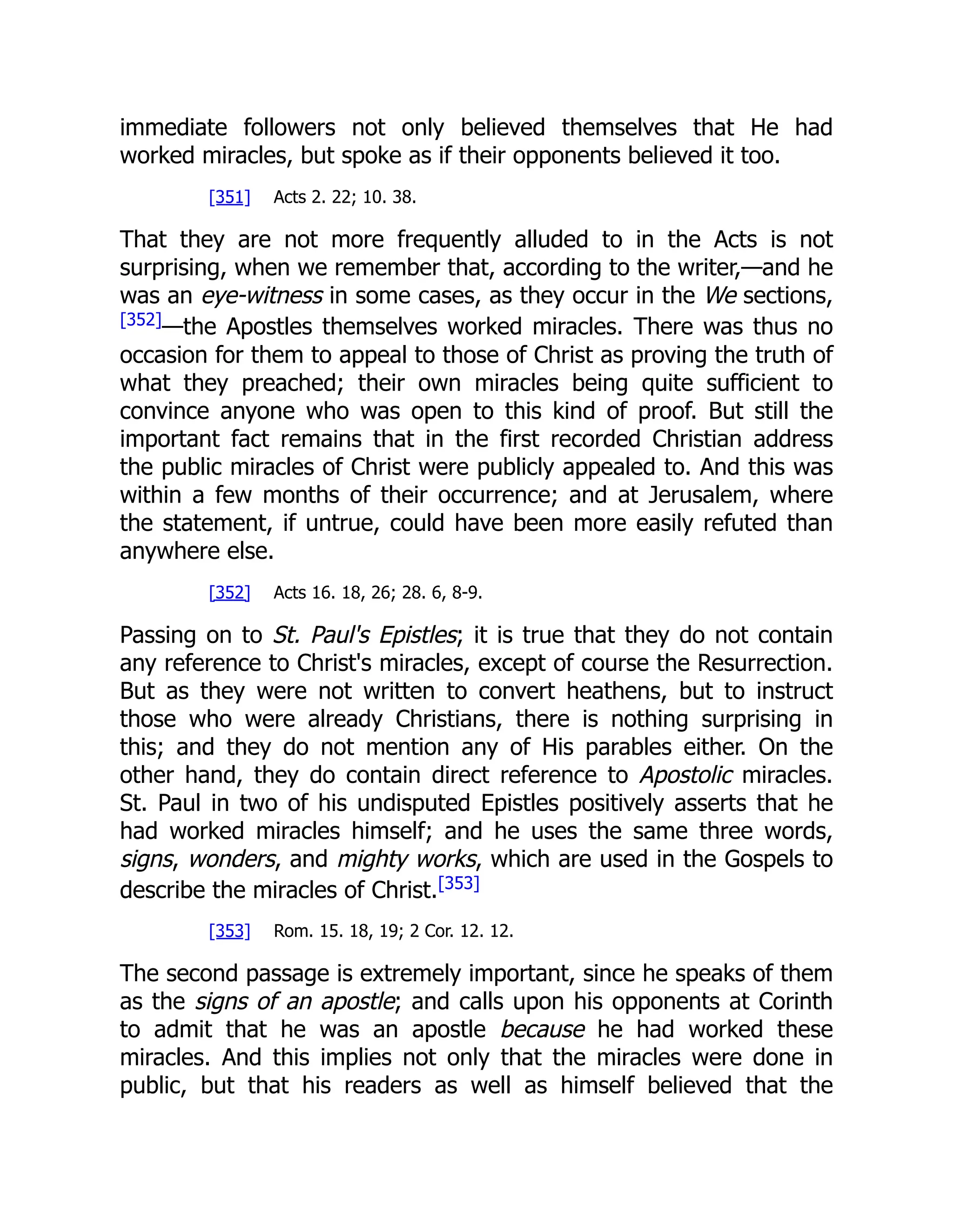 immediate followers not only believed themselves that He had
worked miracles, but spoke as if their opponents believed it too.
[351] Acts 2. 22; 10. 38.
That they are not more frequently alluded to in the Acts is not
surprising, when we remember that, according to the writer,—and he
was an eye-witness in some cases, as they occur in the We sections,
[352]
—the Apostles themselves worked miracles. There was thus no
occasion for them to appeal to those of Christ as proving the truth of
what they preached; their own miracles being quite sufficient to
convince anyone who was open to this kind of proof. But still the
important fact remains that in the first recorded Christian address
the public miracles of Christ were publicly appealed to. And this was
within a few months of their occurrence; and at Jerusalem, where
the statement, if untrue, could have been more easily refuted than
anywhere else.
[352] Acts 16. 18, 26; 28. 6, 8-9.
Passing on to St. Paul's Epistles; it is true that they do not contain
any reference to Christ's miracles, except of course the Resurrection.
But as they were not written to convert heathens, but to instruct
those who were already Christians, there is nothing surprising in
this; and they do not mention any of His parables either. On the
other hand, they do contain direct reference to Apostolic miracles.
St. Paul in two of his undisputed Epistles positively asserts that he
had worked miracles himself; and he uses the same three words,
signs, wonders, and mighty works, which are used in the Gospels to
describe the miracles of Christ.[353]
[353] Rom. 15. 18, 19; 2 Cor. 12. 12.
The second passage is extremely important, since he speaks of them
as the signs of an apostle; and calls upon his opponents at Corinth
to admit that he was an apostle because he had worked these
miracles. And this implies not only that the miracles were done in
public, but that his readers as well as himself believed that the
 