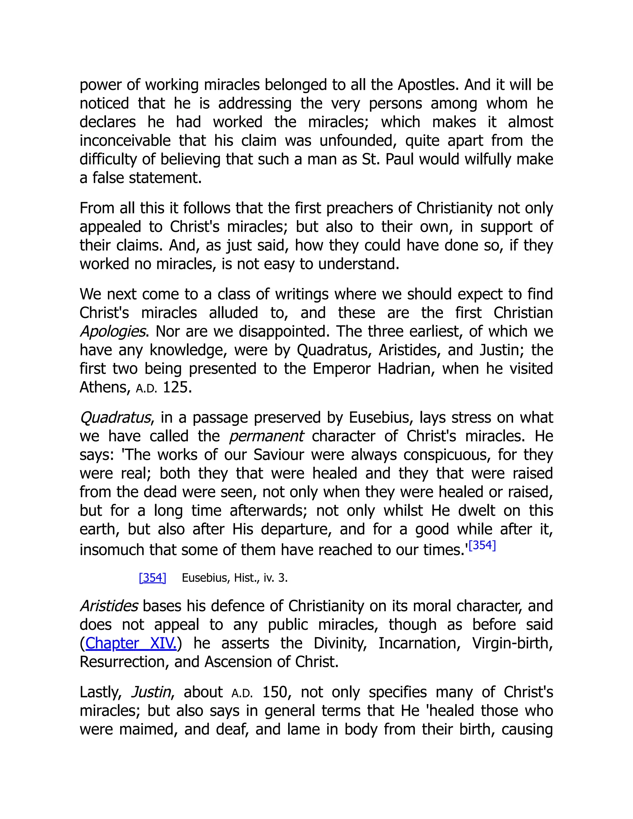 power of working miracles belonged to all the Apostles. And it will be
noticed that he is addressing the very persons among whom he
declares he had worked the miracles; which makes it almost
inconceivable that his claim was unfounded, quite apart from the
difficulty of believing that such a man as St. Paul would wilfully make
a false statement.
From all this it follows that the first preachers of Christianity not only
appealed to Christ's miracles; but also to their own, in support of
their claims. And, as just said, how they could have done so, if they
worked no miracles, is not easy to understand.
We next come to a class of writings where we should expect to find
Christ's miracles alluded to, and these are the first Christian
Apologies. Nor are we disappointed. The three earliest, of which we
have any knowledge, were by Quadratus, Aristides, and Justin; the
first two being presented to the Emperor Hadrian, when he visited
Athens, A.D. 125.
Quadratus, in a passage preserved by Eusebius, lays stress on what
we have called the permanent character of Christ's miracles. He
says: 'The works of our Saviour were always conspicuous, for they
were real; both they that were healed and they that were raised
from the dead were seen, not only when they were healed or raised,
but for a long time afterwards; not only whilst He dwelt on this
earth, but also after His departure, and for a good while after it,
insomuch that some of them have reached to our times.'[354]
[354] Eusebius, Hist., iv. 3.
Aristides bases his defence of Christianity on its moral character, and
does not appeal to any public miracles, though as before said
(Chapter XIV.) he asserts the Divinity, Incarnation, Virgin-birth,
Resurrection, and Ascension of Christ.
Lastly, Justin, about A.D. 150, not only specifies many of Christ's
miracles; but also says in general terms that He 'healed those who
were maimed, and deaf, and lame in body from their birth, causing
 