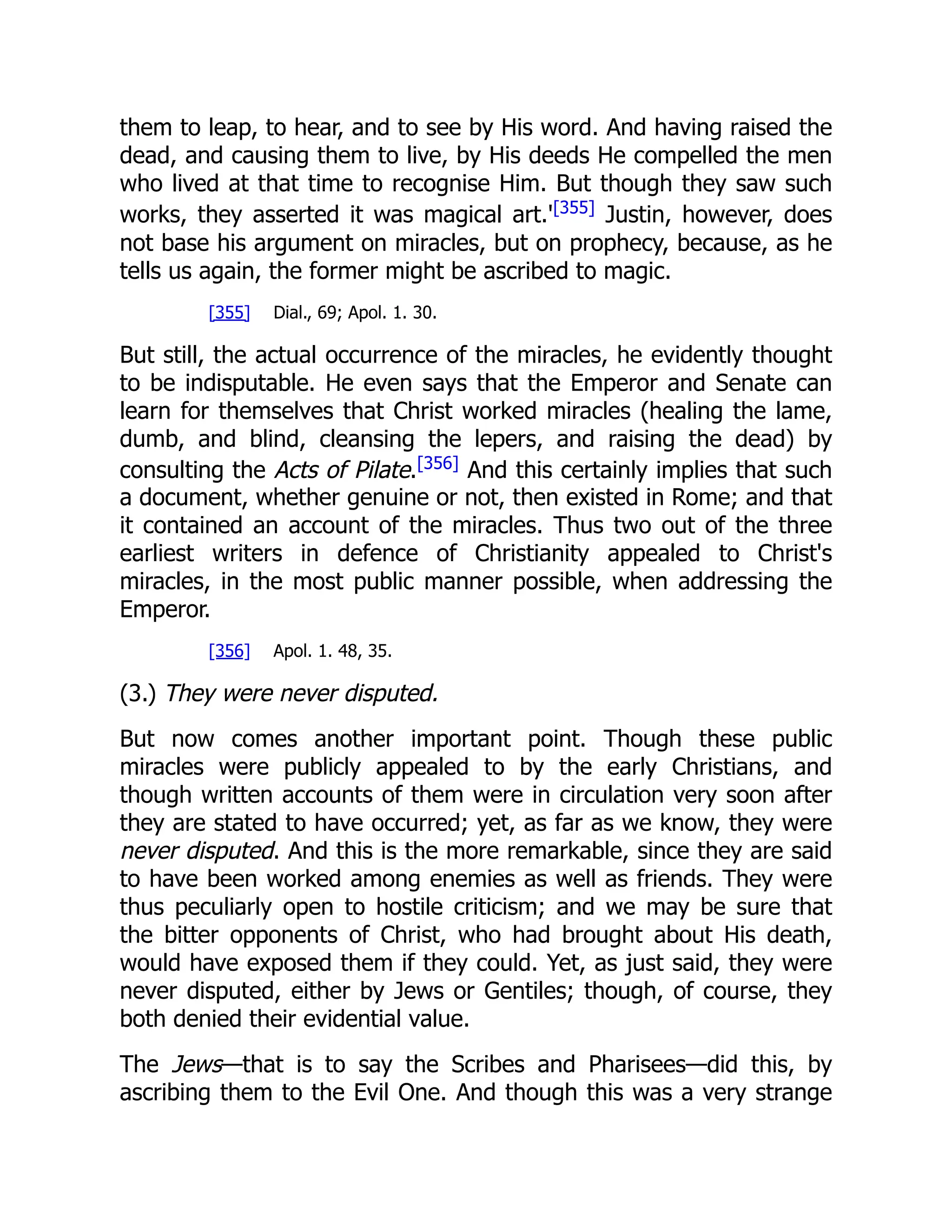 them to leap, to hear, and to see by His word. And having raised the
dead, and causing them to live, by His deeds He compelled the men
who lived at that time to recognise Him. But though they saw such
works, they asserted it was magical art.'[355]
Justin, however, does
not base his argument on miracles, but on prophecy, because, as he
tells us again, the former might be ascribed to magic.
[355] Dial., 69; Apol. 1. 30.
But still, the actual occurrence of the miracles, he evidently thought
to be indisputable. He even says that the Emperor and Senate can
learn for themselves that Christ worked miracles (healing the lame,
dumb, and blind, cleansing the lepers, and raising the dead) by
consulting the Acts of Pilate.[356]
And this certainly implies that such
a document, whether genuine or not, then existed in Rome; and that
it contained an account of the miracles. Thus two out of the three
earliest writers in defence of Christianity appealed to Christ's
miracles, in the most public manner possible, when addressing the
Emperor.
[356] Apol. 1. 48, 35.
(3.) They were never disputed.
But now comes another important point. Though these public
miracles were publicly appealed to by the early Christians, and
though written accounts of them were in circulation very soon after
they are stated to have occurred; yet, as far as we know, they were
never disputed. And this is the more remarkable, since they are said
to have been worked among enemies as well as friends. They were
thus peculiarly open to hostile criticism; and we may be sure that
the bitter opponents of Christ, who had brought about His death,
would have exposed them if they could. Yet, as just said, they were
never disputed, either by Jews or Gentiles; though, of course, they
both denied their evidential value.
The Jews—that is to say the Scribes and Pharisees—did this, by
ascribing them to the Evil One. And though this was a very strange
 