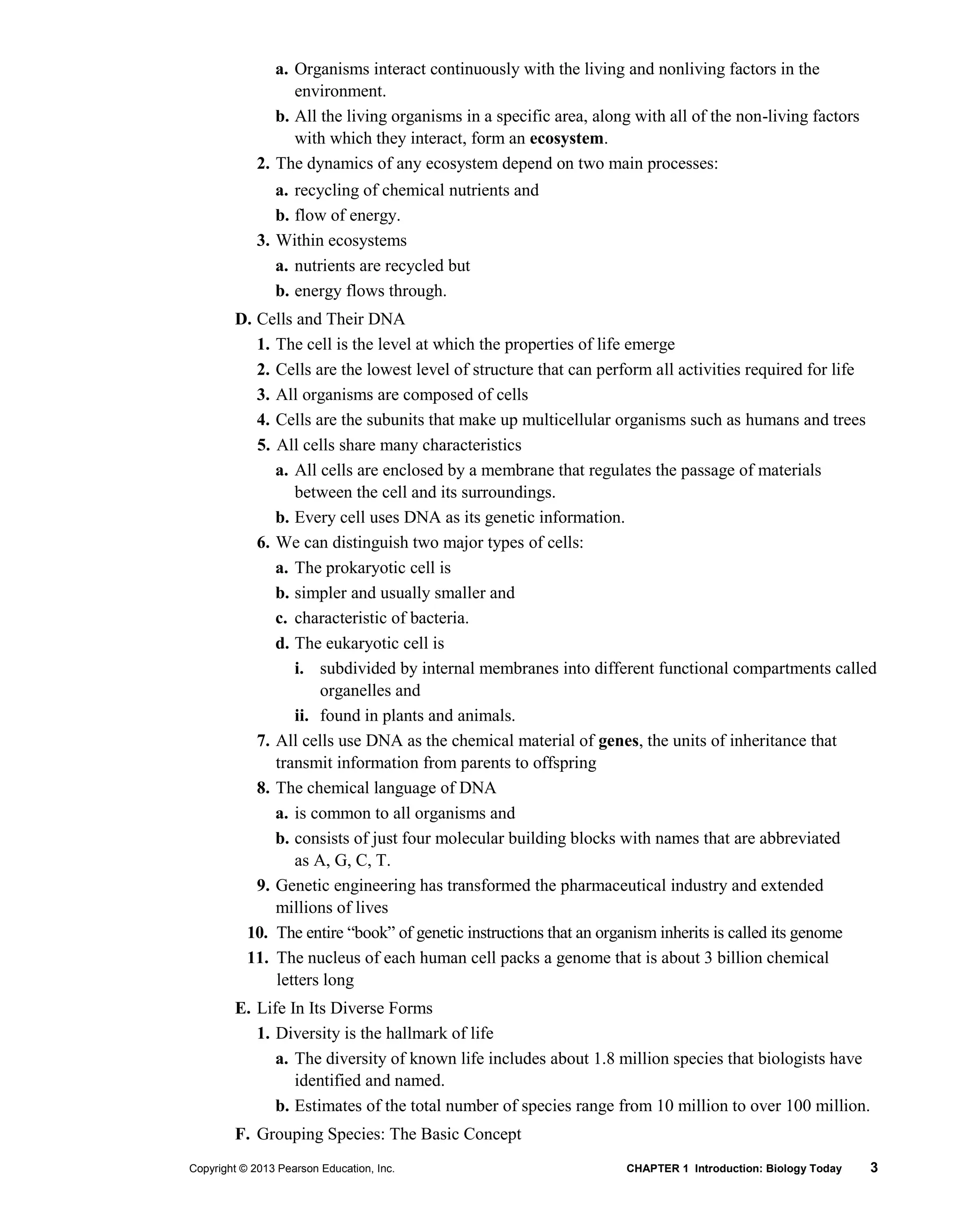 Copyright © 2013 Pearson Education, Inc. CHAPTER 1 Introduction: Biology Today 3
a. Organisms interact continuously with the living and nonliving factors in the
environment.
b. All the living organisms in a specific area, along with all of the non-living factors
with which they interact, form an ecosystem.
2. The dynamics of any ecosystem depend on two main processes:
a. recycling of chemical nutrients and
b. flow of energy.
3. Within ecosystems
a. nutrients are recycled but
b. energy flows through.
D. Cells and Their DNA
1. The cell is the level at which the properties of life emerge
2. Cells are the lowest level of structure that can perform all activities required for life
3. All organisms are composed of cells
4. Cells are the subunits that make up multicellular organisms such as humans and trees
5. All cells share many characteristics
a. All cells are enclosed by a membrane that regulates the passage of materials
between the cell and its surroundings.
b. Every cell uses DNA as its genetic information.
6. We can distinguish two major types of cells:
a. The prokaryotic cell is
b. simpler and usually smaller and
c. characteristic of bacteria.
d. The eukaryotic cell is
i. subdivided by internal membranes into different functional compartments called
organelles and
ii. found in plants and animals.
7. All cells use DNA as the chemical material of genes, the units of inheritance that
transmit information from parents to offspring
8. The chemical language of DNA
a. is common to all organisms and
b. consists of just four molecular building blocks with names that are abbreviated
as A, G, C, T.
9. Genetic engineering has transformed the pharmaceutical industry and extended
millions of lives
10. The entire “book” of genetic instructions that an organism inherits is called its genome
11. The nucleus of each human cell packs a genome that is about 3 billion chemical
letters long
E. Life In Its Diverse Forms
1. Diversity is the hallmark of life
a. The diversity of known life includes about 1.8 million species that biologists have
identified and named.
b. Estimates of the total number of species range from 10 million to over 100 million.
F. Grouping Species: The Basic Concept
 