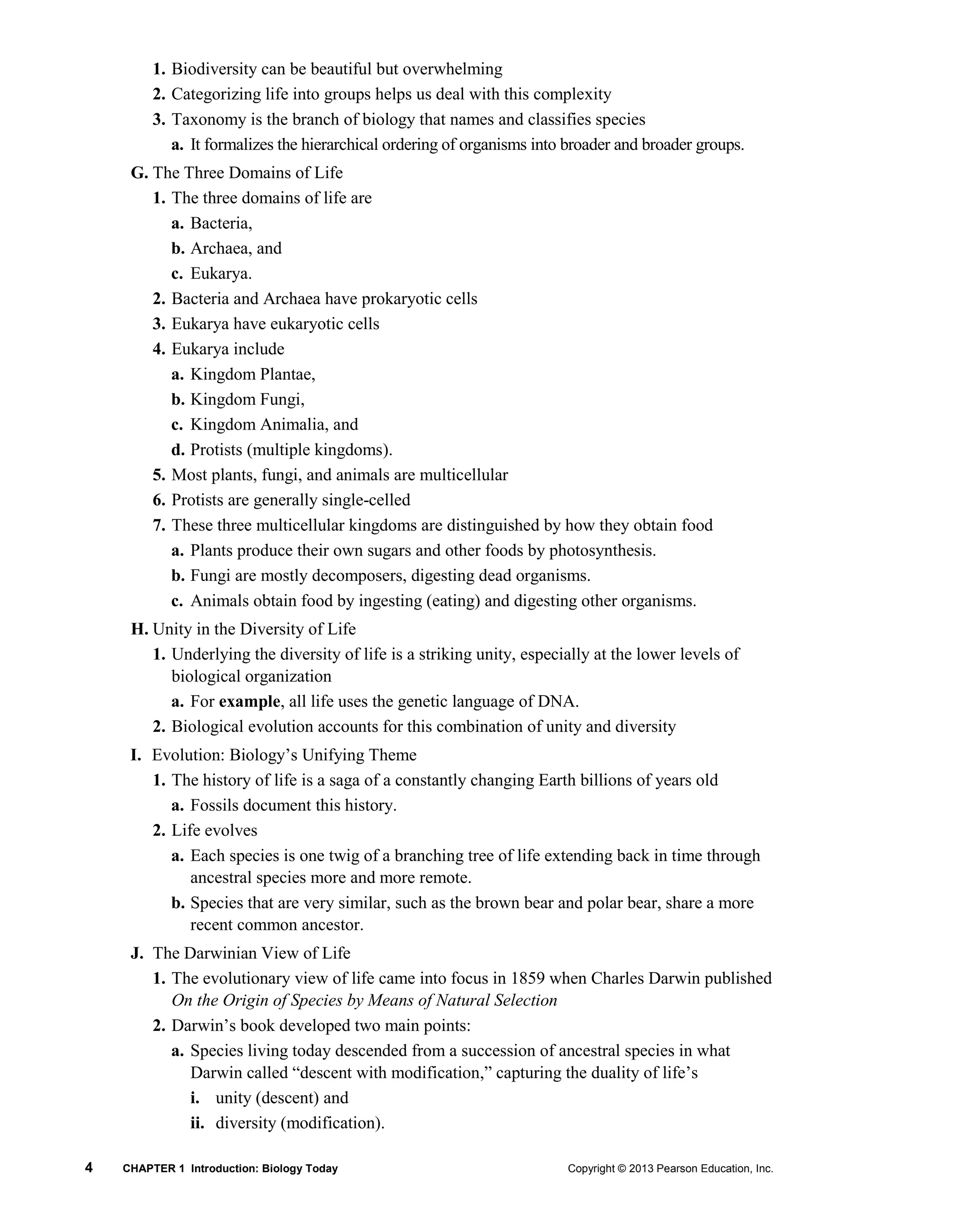 4 CHAPTER 1 Introduction: Biology Today Copyright © 2013 Pearson Education, Inc.
1. Biodiversity can be beautiful but overwhelming
2. Categorizing life into groups helps us deal with this complexity
3. Taxonomy is the branch of biology that names and classifies species
a. It formalizes the hierarchical ordering of organisms into broader and broader groups.
G. The Three Domains of Life
1. The three domains of life are
a. Bacteria,
b. Archaea, and
c. Eukarya.
2. Bacteria and Archaea have prokaryotic cells
3. Eukarya have eukaryotic cells
4. Eukarya include
a. Kingdom Plantae,
b. Kingdom Fungi,
c. Kingdom Animalia, and
d. Protists (multiple kingdoms).
5. Most plants, fungi, and animals are multicellular
6. Protists are generally single-celled
7. These three multicellular kingdoms are distinguished by how they obtain food
a. Plants produce their own sugars and other foods by photosynthesis.
b. Fungi are mostly decomposers, digesting dead organisms.
c. Animals obtain food by ingesting (eating) and digesting other organisms.
H. Unity in the Diversity of Life
1. Underlying the diversity of life is a striking unity, especially at the lower levels of
biological organization
a. For example, all life uses the genetic language of DNA.
2. Biological evolution accounts for this combination of unity and diversity
I. Evolution: Biology’s Unifying Theme
1. The history of life is a saga of a constantly changing Earth billions of years old
a. Fossils document this history.
2. Life evolves
a. Each species is one twig of a branching tree of life extending back in time through
ancestral species more and more remote.
b. Species that are very similar, such as the brown bear and polar bear, share a more
recent common ancestor.
J. The Darwinian View of Life
1. The evolutionary view of life came into focus in 1859 when Charles Darwin published
On the Origin of Species by Means of Natural Selection
2. Darwin’s book developed two main points:
a. Species living today descended from a succession of ancestral species in what
Darwin called “descent with modification,” capturing the duality of life’s
i. unity (descent) and
ii. diversity (modification).
 