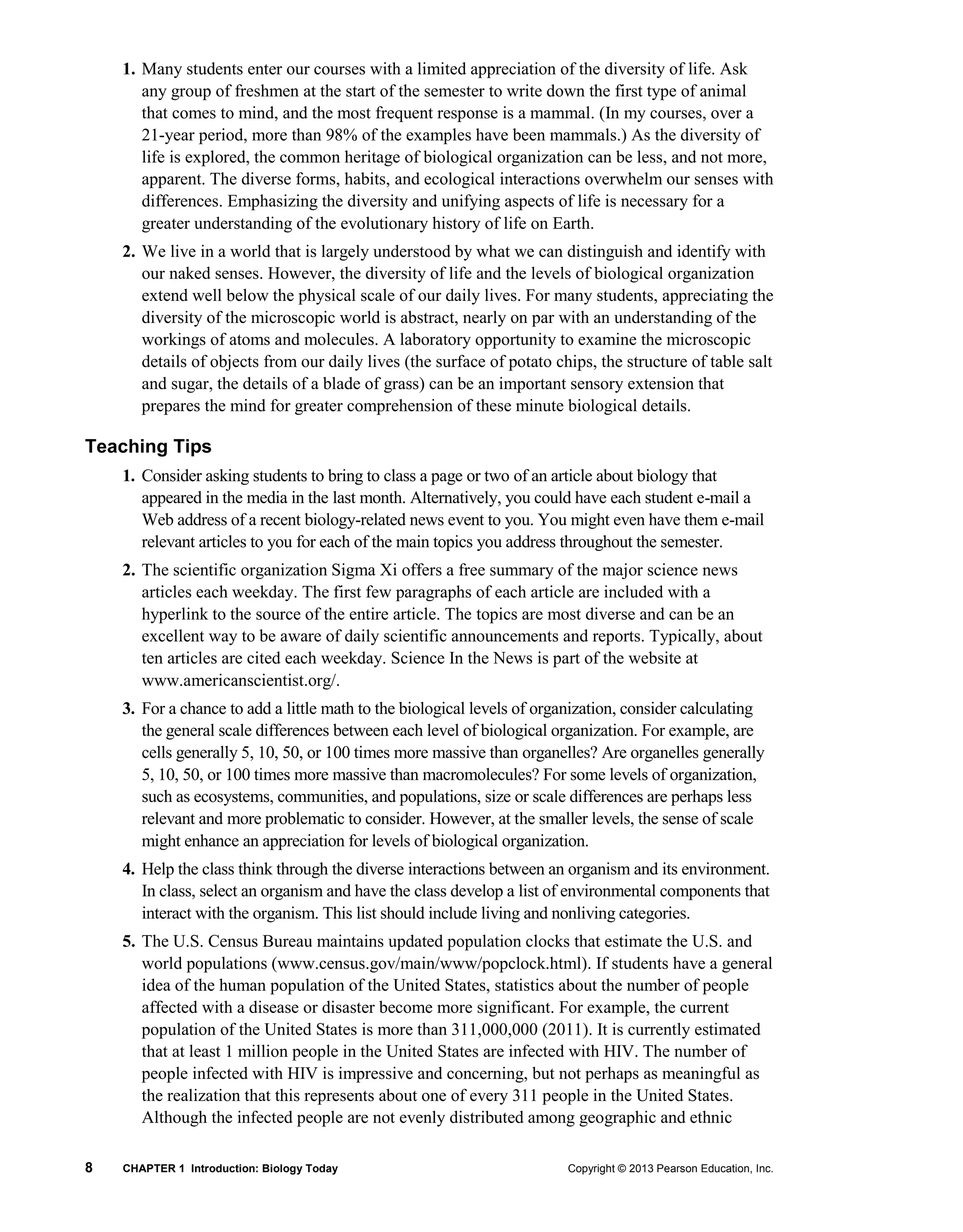 8 CHAPTER 1 Introduction: Biology Today Copyright © 2013 Pearson Education, Inc.
1. Many students enter our courses with a limited appreciation of the diversity of life. Ask
any group of freshmen at the start of the semester to write down the first type of animal
that comes to mind, and the most frequent response is a mammal. (In my courses, over a
21-year period, more than 98% of the examples have been mammals.) As the diversity of
life is explored, the common heritage of biological organization can be less, and not more,
apparent. The diverse forms, habits, and ecological interactions overwhelm our senses with
differences. Emphasizing the diversity and unifying aspects of life is necessary for a
greater understanding of the evolutionary history of life on Earth.
2. We live in a world that is largely understood by what we can distinguish and identify with
our naked senses. However, the diversity of life and the levels of biological organization
extend well below the physical scale of our daily lives. For many students, appreciating the
diversity of the microscopic world is abstract, nearly on par with an understanding of the
workings of atoms and molecules. A laboratory opportunity to examine the microscopic
details of objects from our daily lives (the surface of potato chips, the structure of table salt
and sugar, the details of a blade of grass) can be an important sensory extension that
prepares the mind for greater comprehension of these minute biological details.
Teaching Tips
1. Consider asking students to bring to class a page or two of an article about biology that
appeared in the media in the last month. Alternatively, you could have each student e-mail a
Web address of a recent biology-related news event to you. You might even have them e-mail
relevant articles to you for each of the main topics you address throughout the semester.
2. The scientific organization Sigma Xi offers a free summary of the major science news
articles each weekday. The first few paragraphs of each article are included with a
hyperlink to the source of the entire article. The topics are most diverse and can be an
excellent way to be aware of daily scientific announcements and reports. Typically, about
ten articles are cited each weekday. Science In the News is part of the website at
www.americanscientist.org/.
3. For a chance to add a little math to the biological levels of organization, consider calculating
the general scale differences between each level of biological organization. For example, are
cells generally 5, 10, 50, or 100 times more massive than organelles? Are organelles generally
5, 10, 50, or 100 times more massive than macromolecules? For some levels of organization,
such as ecosystems, communities, and populations, size or scale differences are perhaps less
relevant and more problematic to consider. However, at the smaller levels, the sense of scale
might enhance an appreciation for levels of biological organization.
4. Help the class think through the diverse interactions between an organism and its environment.
In class, select an organism and have the class develop a list of environmental components that
interact with the organism. This list should include living and nonliving categories.
5. The U.S. Census Bureau maintains updated population clocks that estimate the U.S. and
world populations (www.census.gov/main/www/popclock.html). If students have a general
idea of the human population of the United States, statistics about the number of people
affected with a disease or disaster become more significant. For example, the current
population of the United States is more than 311,000,000 (2011). It is currently estimated
that at least 1 million people in the United States are infected with HIV. The number of
people infected with HIV is impressive and concerning, but not perhaps as meaningful as
the realization that this represents about one of every 311 people in the United States.
Although the infected people are not evenly distributed among geographic and ethnic
 