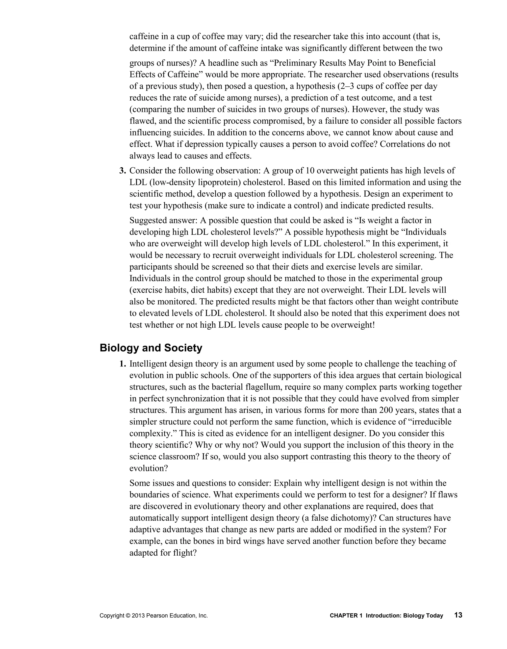 Copyright © 2013 Pearson Education, Inc. CHAPTER 1 Introduction: Biology Today 13
caffeine in a cup of coffee may vary; did the researcher take this into account (that is,
determine if the amount of caffeine intake was significantly different between the two
groups of nurses)? A headline such as “Preliminary Results May Point to Beneficial
Effects of Caffeine” would be more appropriate. The researcher used observations (results
of a previous study), then posed a question, a hypothesis (2–3 cups of coffee per day
reduces the rate of suicide among nurses), a prediction of a test outcome, and a test
(comparing the number of suicides in two groups of nurses). However, the study was
flawed, and the scientific process compromised, by a failure to consider all possible factors
influencing suicides. In addition to the concerns above, we cannot know about cause and
effect. What if depression typically causes a person to avoid coffee? Correlations do not
always lead to causes and effects.
3. Consider the following observation: A group of 10 overweight patients has high levels of
LDL (low-density lipoprotein) cholesterol. Based on this limited information and using the
scientific method, develop a question followed by a hypothesis. Design an experiment to
test your hypothesis (make sure to indicate a control) and indicate predicted results.
Suggested answer: A possible question that could be asked is “Is weight a factor in
developing high LDL cholesterol levels?” A possible hypothesis might be “Individuals
who are overweight will develop high levels of LDL cholesterol.” In this experiment, it
would be necessary to recruit overweight individuals for LDL cholesterol screening. The
participants should be screened so that their diets and exercise levels are similar.
Individuals in the control group should be matched to those in the experimental group
(exercise habits, diet habits) except that they are not overweight. Their LDL levels will
also be monitored. The predicted results might be that factors other than weight contribute
to elevated levels of LDL cholesterol. It should also be noted that this experiment does not
test whether or not high LDL levels cause people to be overweight!
Biology and Society
1. Intelligent design theory is an argument used by some people to challenge the teaching of
evolution in public schools. One of the supporters of this idea argues that certain biological
structures, such as the bacterial flagellum, require so many complex parts working together
in perfect synchronization that it is not possible that they could have evolved from simpler
structures. This argument has arisen, in various forms for more than 200 years, states that a
simpler structure could not perform the same function, which is evidence of “irreducible
complexity.” This is cited as evidence for an intelligent designer. Do you consider this
theory scientific? Why or why not? Would you support the inclusion of this theory in the
science classroom? If so, would you also support contrasting this theory to the theory of
evolution?
Some issues and questions to consider: Explain why intelligent design is not within the
boundaries of science. What experiments could we perform to test for a designer? If flaws
are discovered in evolutionary theory and other explanations are required, does that
automatically support intelligent design theory (a false dichotomy)? Can structures have
adaptive advantages that change as new parts are added or modified in the system? For
example, can the bones in bird wings have served another function before they became
adapted for flight?
 