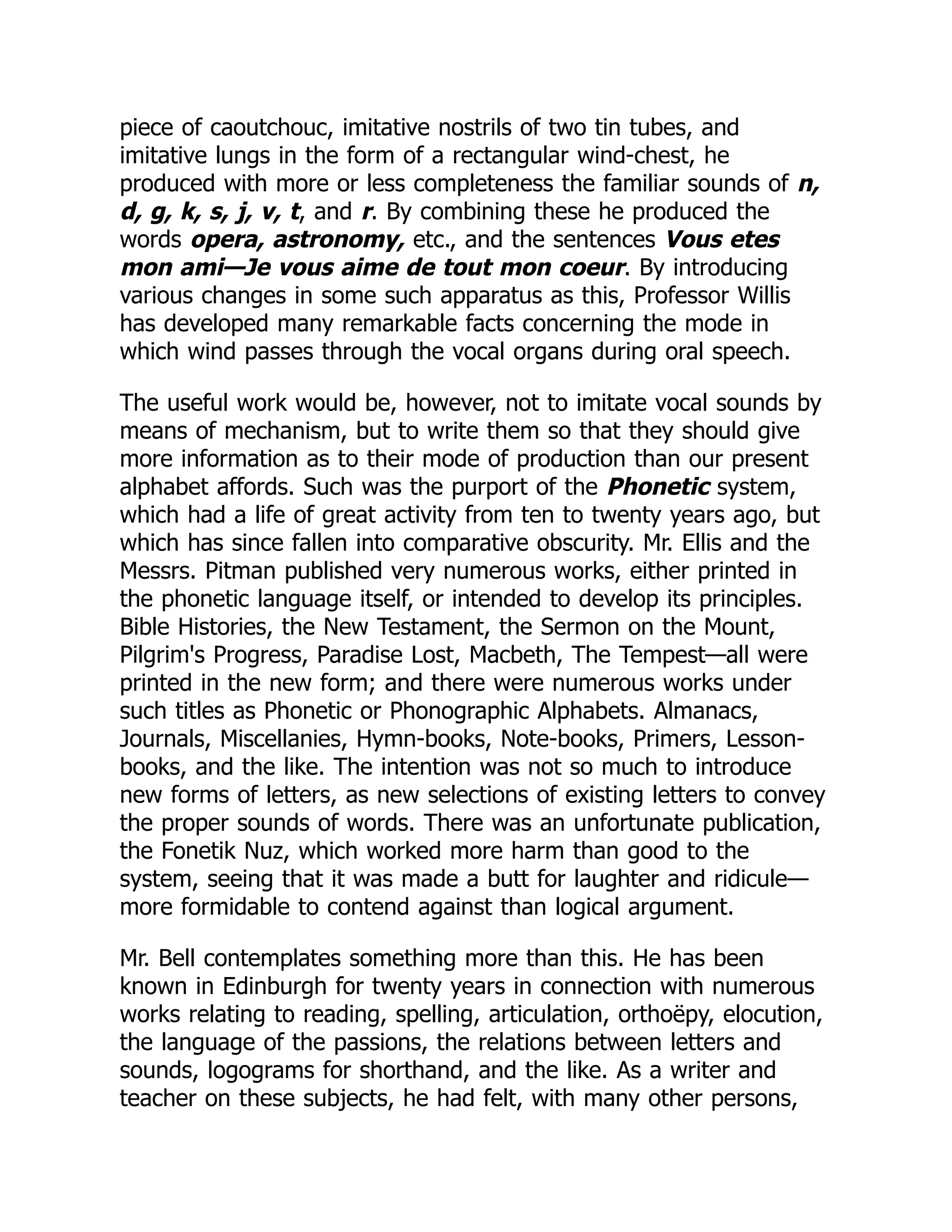 piece of caoutchouc, imitative nostrils of two tin tubes, and
imitative lungs in the form of a rectangular wind-chest, he
produced with more or less completeness the familiar sounds of n,
d, g, k, s, j, v, t, and r. By combining these he produced the
words opera, astronomy, etc., and the sentences Vous etes
mon ami—Je vous aime de tout mon coeur. By introducing
various changes in some such apparatus as this, Professor Willis
has developed many remarkable facts concerning the mode in
which wind passes through the vocal organs during oral speech.
The useful work would be, however, not to imitate vocal sounds by
means of mechanism, but to write them so that they should give
more information as to their mode of production than our present
alphabet affords. Such was the purport of the Phonetic system,
which had a life of great activity from ten to twenty years ago, but
which has since fallen into comparative obscurity. Mr. Ellis and the
Messrs. Pitman published very numerous works, either printed in
the phonetic language itself, or intended to develop its principles.
Bible Histories, the New Testament, the Sermon on the Mount,
Pilgrim's Progress, Paradise Lost, Macbeth, The Tempest—all were
printed in the new form; and there were numerous works under
such titles as Phonetic or Phonographic Alphabets. Almanacs,
Journals, Miscellanies, Hymn-books, Note-books, Primers, Lesson-
books, and the like. The intention was not so much to introduce
new forms of letters, as new selections of existing letters to convey
the proper sounds of words. There was an unfortunate publication,
the Fonetik Nuz, which worked more harm than good to the
system, seeing that it was made a butt for laughter and ridicule—
more formidable to contend against than logical argument.
Mr. Bell contemplates something more than this. He has been
known in Edinburgh for twenty years in connection with numerous
works relating to reading, spelling, articulation, orthoëpy, elocution,
the language of the passions, the relations between letters and
sounds, logograms for shorthand, and the like. As a writer and
teacher on these subjects, he had felt, with many other persons,
 