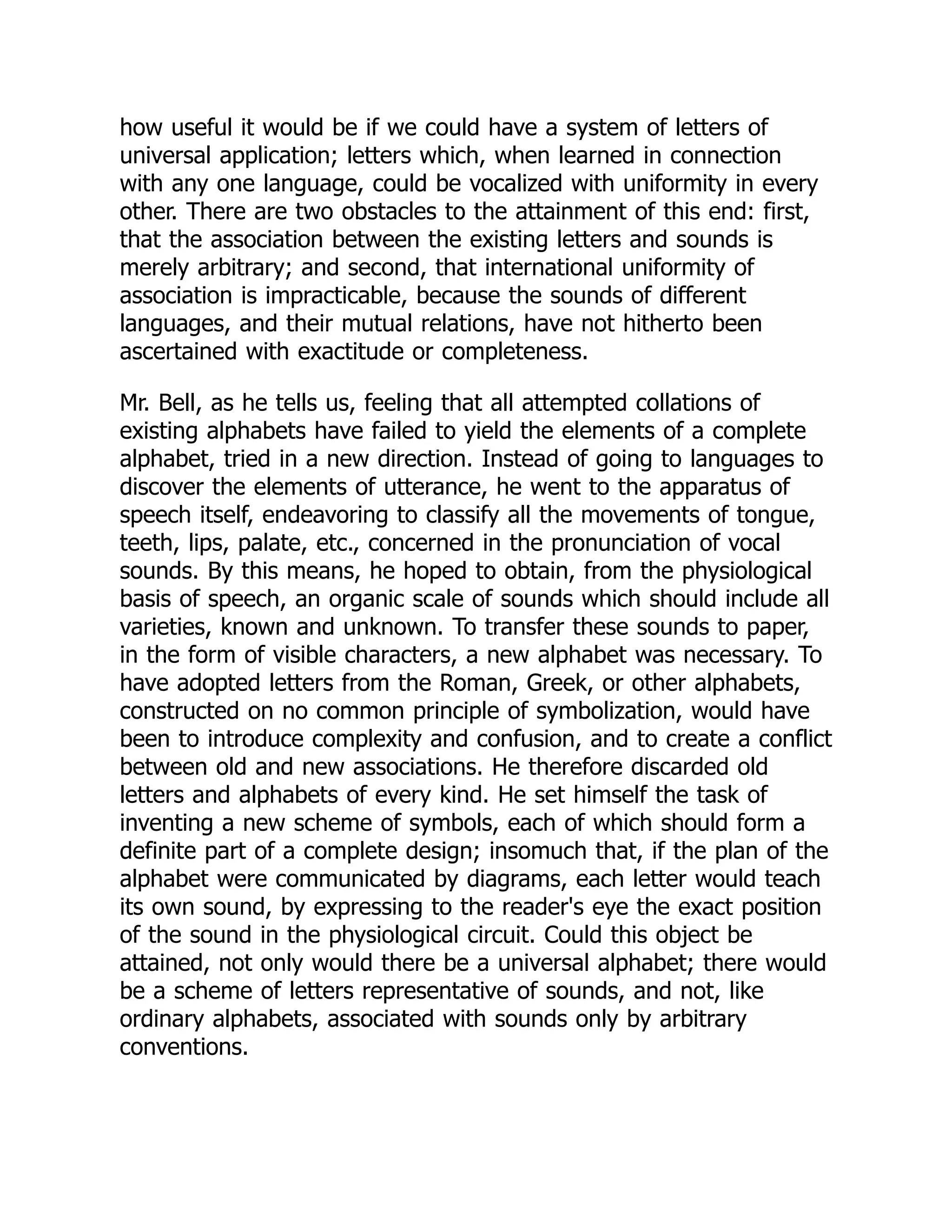 how useful it would be if we could have a system of letters of
universal application; letters which, when learned in connection
with any one language, could be vocalized with uniformity in every
other. There are two obstacles to the attainment of this end: first,
that the association between the existing letters and sounds is
merely arbitrary; and second, that international uniformity of
association is impracticable, because the sounds of different
languages, and their mutual relations, have not hitherto been
ascertained with exactitude or completeness.
Mr. Bell, as he tells us, feeling that all attempted collations of
existing alphabets have failed to yield the elements of a complete
alphabet, tried in a new direction. Instead of going to languages to
discover the elements of utterance, he went to the apparatus of
speech itself, endeavoring to classify all the movements of tongue,
teeth, lips, palate, etc., concerned in the pronunciation of vocal
sounds. By this means, he hoped to obtain, from the physiological
basis of speech, an organic scale of sounds which should include all
varieties, known and unknown. To transfer these sounds to paper,
in the form of visible characters, a new alphabet was necessary. To
have adopted letters from the Roman, Greek, or other alphabets,
constructed on no common principle of symbolization, would have
been to introduce complexity and confusion, and to create a conflict
between old and new associations. He therefore discarded old
letters and alphabets of every kind. He set himself the task of
inventing a new scheme of symbols, each of which should form a
definite part of a complete design; insomuch that, if the plan of the
alphabet were communicated by diagrams, each letter would teach
its own sound, by expressing to the reader's eye the exact position
of the sound in the physiological circuit. Could this object be
attained, not only would there be a universal alphabet; there would
be a scheme of letters representative of sounds, and not, like
ordinary alphabets, associated with sounds only by arbitrary
conventions.
 