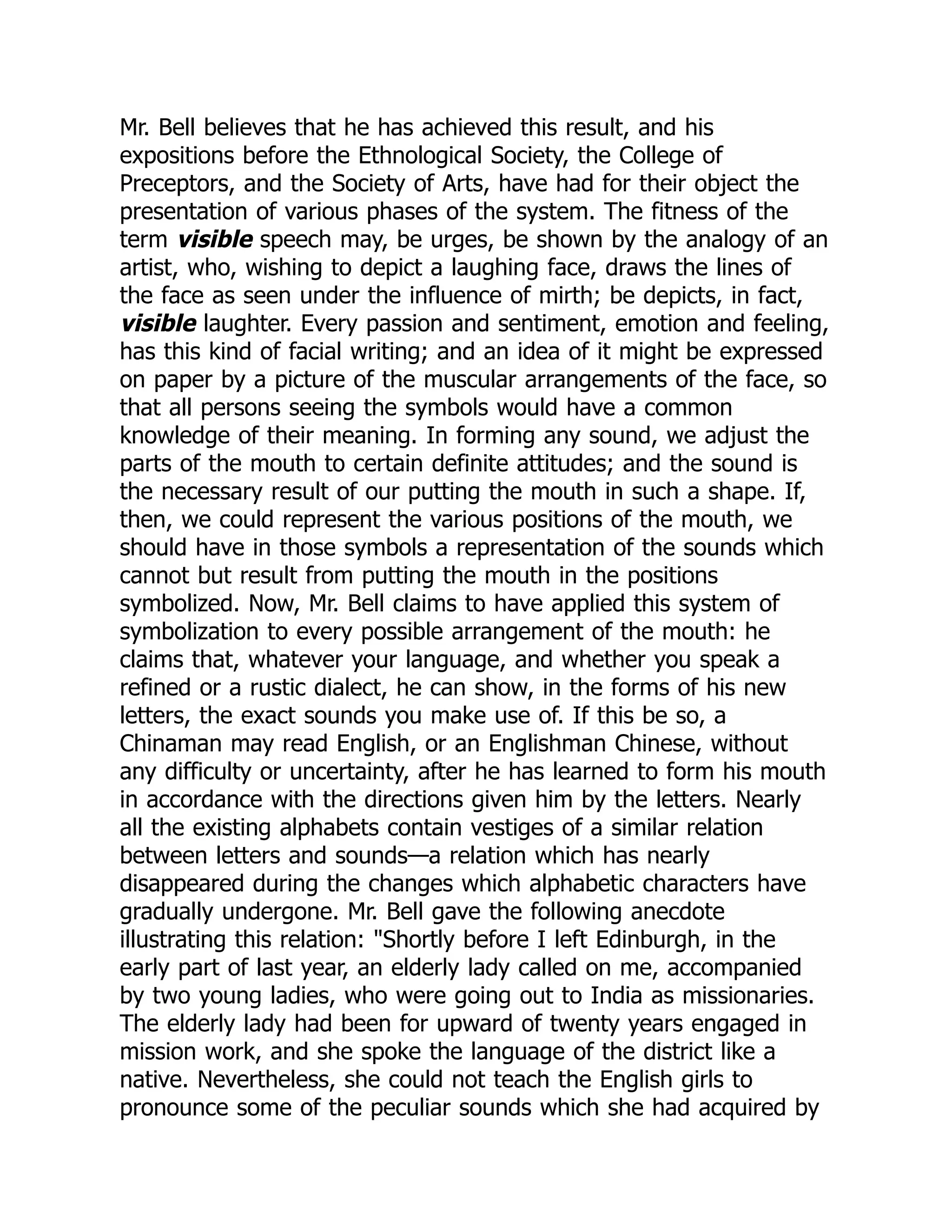 Mr. Bell believes that he has achieved this result, and his
expositions before the Ethnological Society, the College of
Preceptors, and the Society of Arts, have had for their object the
presentation of various phases of the system. The fitness of the
term visible speech may, be urges, be shown by the analogy of an
artist, who, wishing to depict a laughing face, draws the lines of
the face as seen under the influence of mirth; be depicts, in fact,
visible laughter. Every passion and sentiment, emotion and feeling,
has this kind of facial writing; and an idea of it might be expressed
on paper by a picture of the muscular arrangements of the face, so
that all persons seeing the symbols would have a common
knowledge of their meaning. In forming any sound, we adjust the
parts of the mouth to certain definite attitudes; and the sound is
the necessary result of our putting the mouth in such a shape. If,
then, we could represent the various positions of the mouth, we
should have in those symbols a representation of the sounds which
cannot but result from putting the mouth in the positions
symbolized. Now, Mr. Bell claims to have applied this system of
symbolization to every possible arrangement of the mouth: he
claims that, whatever your language, and whether you speak a
refined or a rustic dialect, he can show, in the forms of his new
letters, the exact sounds you make use of. If this be so, a
Chinaman may read English, or an Englishman Chinese, without
any difficulty or uncertainty, after he has learned to form his mouth
in accordance with the directions given him by the letters. Nearly
all the existing alphabets contain vestiges of a similar relation
between letters and sounds—a relation which has nearly
disappeared during the changes which alphabetic characters have
gradually undergone. Mr. Bell gave the following anecdote
illustrating this relation: "Shortly before I left Edinburgh, in the
early part of last year, an elderly lady called on me, accompanied
by two young ladies, who were going out to India as missionaries.
The elderly lady had been for upward of twenty years engaged in
mission work, and she spoke the language of the district like a
native. Nevertheless, she could not teach the English girls to
pronounce some of the peculiar sounds which she had acquired by
 