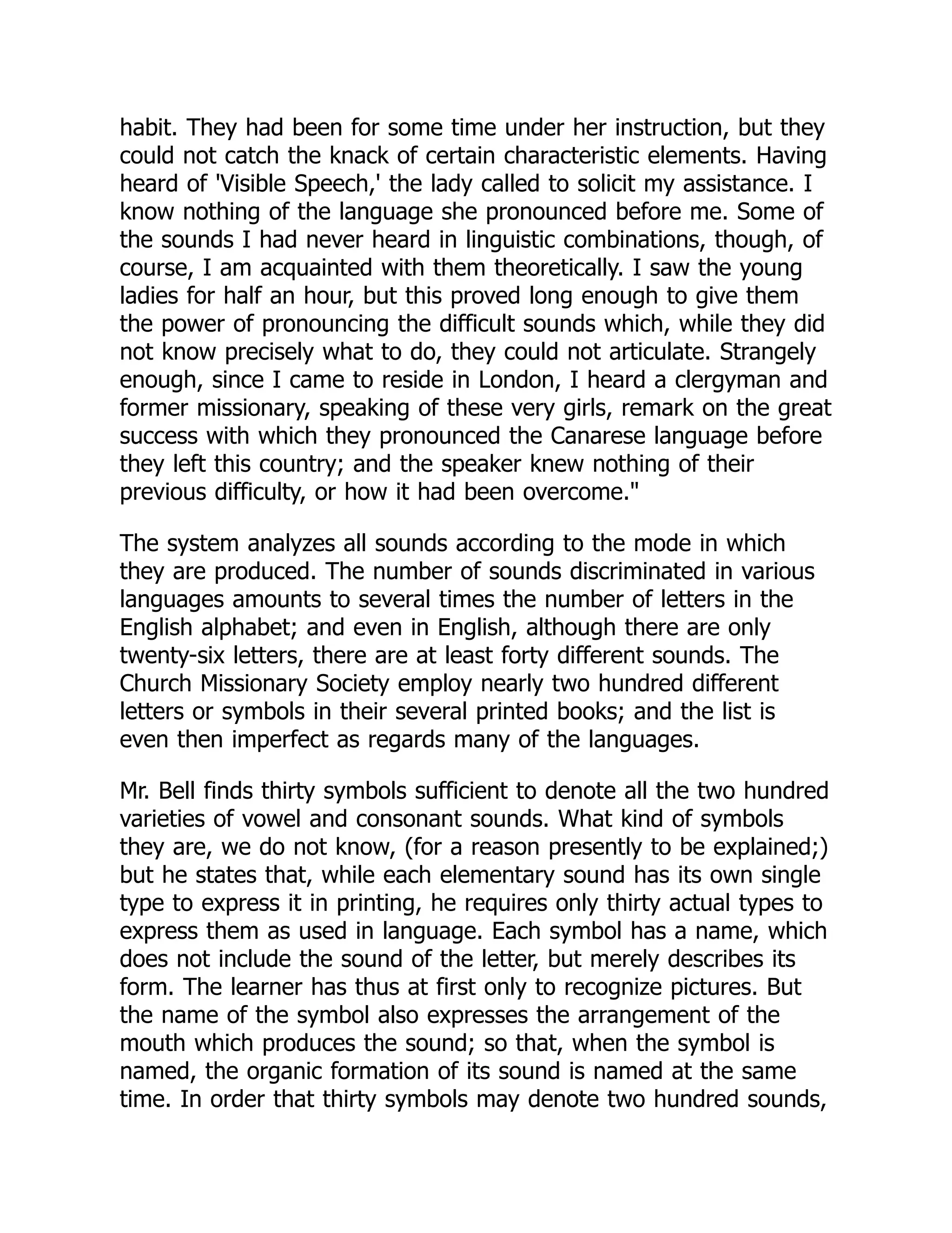 habit. They had been for some time under her instruction, but they
could not catch the knack of certain characteristic elements. Having
heard of 'Visible Speech,' the lady called to solicit my assistance. I
know nothing of the language she pronounced before me. Some of
the sounds I had never heard in linguistic combinations, though, of
course, I am acquainted with them theoretically. I saw the young
ladies for half an hour, but this proved long enough to give them
the power of pronouncing the difficult sounds which, while they did
not know precisely what to do, they could not articulate. Strangely
enough, since I came to reside in London, I heard a clergyman and
former missionary, speaking of these very girls, remark on the great
success with which they pronounced the Canarese language before
they left this country; and the speaker knew nothing of their
previous difficulty, or how it had been overcome."
The system analyzes all sounds according to the mode in which
they are produced. The number of sounds discriminated in various
languages amounts to several times the number of letters in the
English alphabet; and even in English, although there are only
twenty-six letters, there are at least forty different sounds. The
Church Missionary Society employ nearly two hundred different
letters or symbols in their several printed books; and the list is
even then imperfect as regards many of the languages.
Mr. Bell finds thirty symbols sufficient to denote all the two hundred
varieties of vowel and consonant sounds. What kind of symbols
they are, we do not know, (for a reason presently to be explained;)
but he states that, while each elementary sound has its own single
type to express it in printing, he requires only thirty actual types to
express them as used in language. Each symbol has a name, which
does not include the sound of the letter, but merely describes its
form. The learner has thus at first only to recognize pictures. But
the name of the symbol also expresses the arrangement of the
mouth which produces the sound; so that, when the symbol is
named, the organic formation of its sound is named at the same
time. In order that thirty symbols may denote two hundred sounds,
 