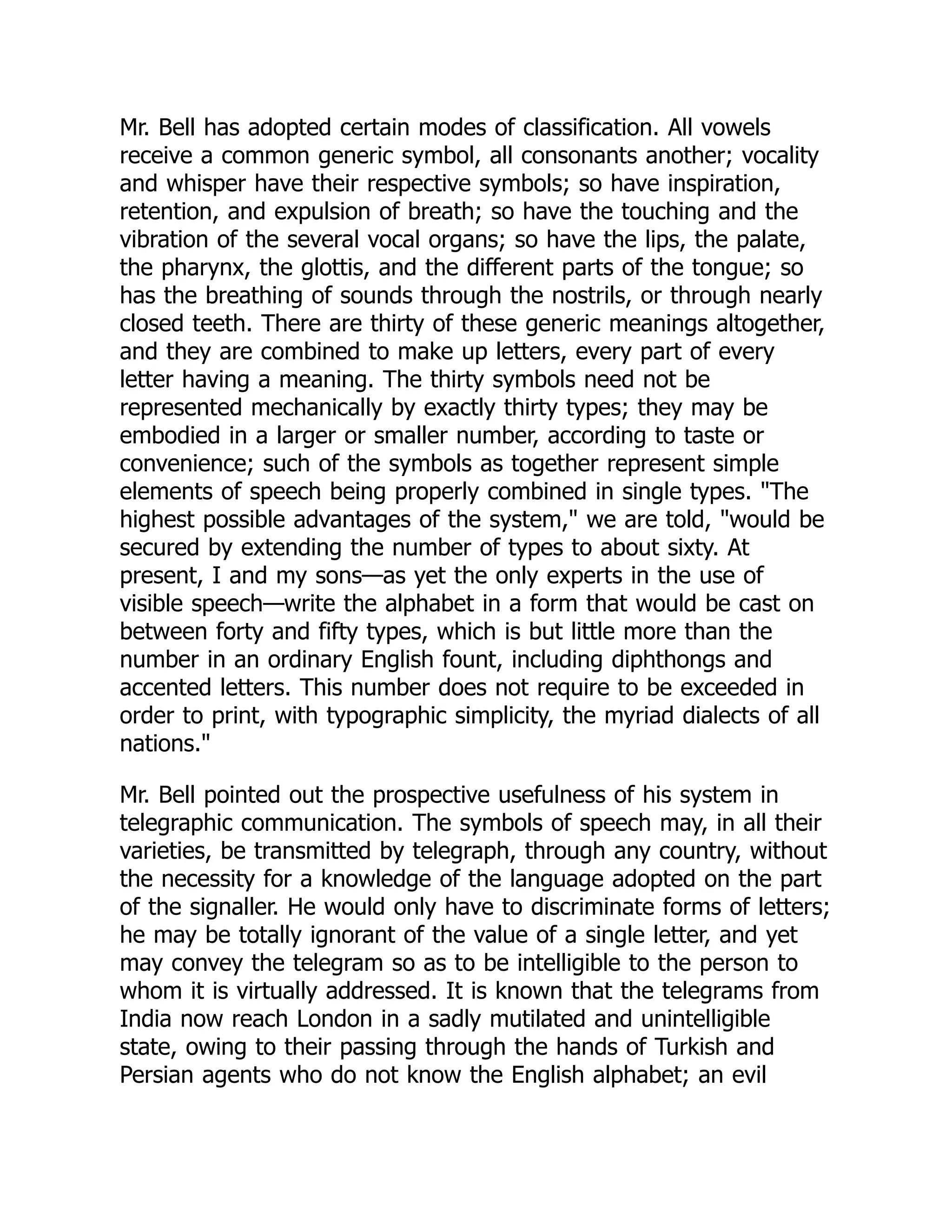 Mr. Bell has adopted certain modes of classification. All vowels
receive a common generic symbol, all consonants another; vocality
and whisper have their respective symbols; so have inspiration,
retention, and expulsion of breath; so have the touching and the
vibration of the several vocal organs; so have the lips, the palate,
the pharynx, the glottis, and the different parts of the tongue; so
has the breathing of sounds through the nostrils, or through nearly
closed teeth. There are thirty of these generic meanings altogether,
and they are combined to make up letters, every part of every
letter having a meaning. The thirty symbols need not be
represented mechanically by exactly thirty types; they may be
embodied in a larger or smaller number, according to taste or
convenience; such of the symbols as together represent simple
elements of speech being properly combined in single types. "The
highest possible advantages of the system," we are told, "would be
secured by extending the number of types to about sixty. At
present, I and my sons—as yet the only experts in the use of
visible speech—write the alphabet in a form that would be cast on
between forty and fifty types, which is but little more than the
number in an ordinary English fount, including diphthongs and
accented letters. This number does not require to be exceeded in
order to print, with typographic simplicity, the myriad dialects of all
nations."
Mr. Bell pointed out the prospective usefulness of his system in
telegraphic communication. The symbols of speech may, in all their
varieties, be transmitted by telegraph, through any country, without
the necessity for a knowledge of the language adopted on the part
of the signaller. He would only have to discriminate forms of letters;
he may be totally ignorant of the value of a single letter, and yet
may convey the telegram so as to be intelligible to the person to
whom it is virtually addressed. It is known that the telegrams from
India now reach London in a sadly mutilated and unintelligible
state, owing to their passing through the hands of Turkish and
Persian agents who do not know the English alphabet; an evil
 