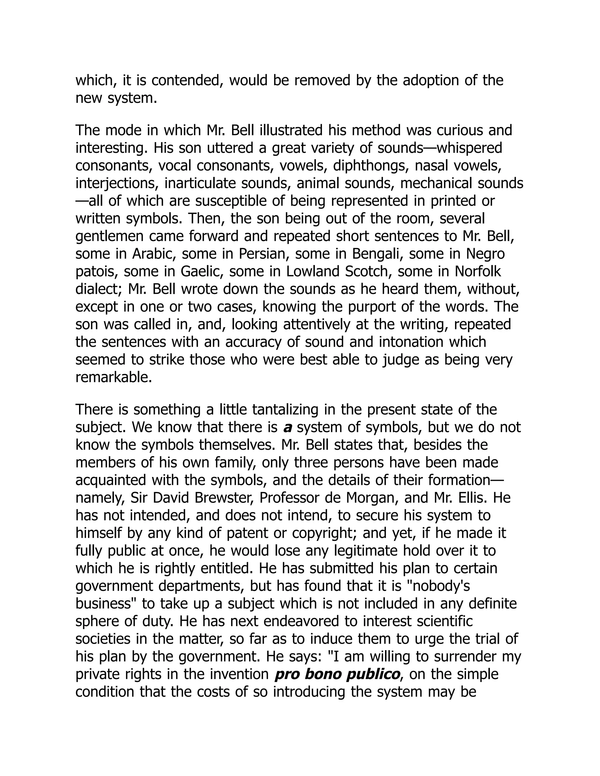 which, it is contended, would be removed by the adoption of the
new system.
The mode in which Mr. Bell illustrated his method was curious and
interesting. His son uttered a great variety of sounds—whispered
consonants, vocal consonants, vowels, diphthongs, nasal vowels,
interjections, inarticulate sounds, animal sounds, mechanical sounds
—all of which are susceptible of being represented in printed or
written symbols. Then, the son being out of the room, several
gentlemen came forward and repeated short sentences to Mr. Bell,
some in Arabic, some in Persian, some in Bengali, some in Negro
patois, some in Gaelic, some in Lowland Scotch, some in Norfolk
dialect; Mr. Bell wrote down the sounds as he heard them, without,
except in one or two cases, knowing the purport of the words. The
son was called in, and, looking attentively at the writing, repeated
the sentences with an accuracy of sound and intonation which
seemed to strike those who were best able to judge as being very
remarkable.
There is something a little tantalizing in the present state of the
subject. We know that there is a system of symbols, but we do not
know the symbols themselves. Mr. Bell states that, besides the
members of his own family, only three persons have been made
acquainted with the symbols, and the details of their formation—
namely, Sir David Brewster, Professor de Morgan, and Mr. Ellis. He
has not intended, and does not intend, to secure his system to
himself by any kind of patent or copyright; and yet, if he made it
fully public at once, he would lose any legitimate hold over it to
which he is rightly entitled. He has submitted his plan to certain
government departments, but has found that it is "nobody's
business" to take up a subject which is not included in any definite
sphere of duty. He has next endeavored to interest scientific
societies in the matter, so far as to induce them to urge the trial of
his plan by the government. He says: "I am willing to surrender my
private rights in the invention pro bono publico, on the simple
condition that the costs of so introducing the system may be
 