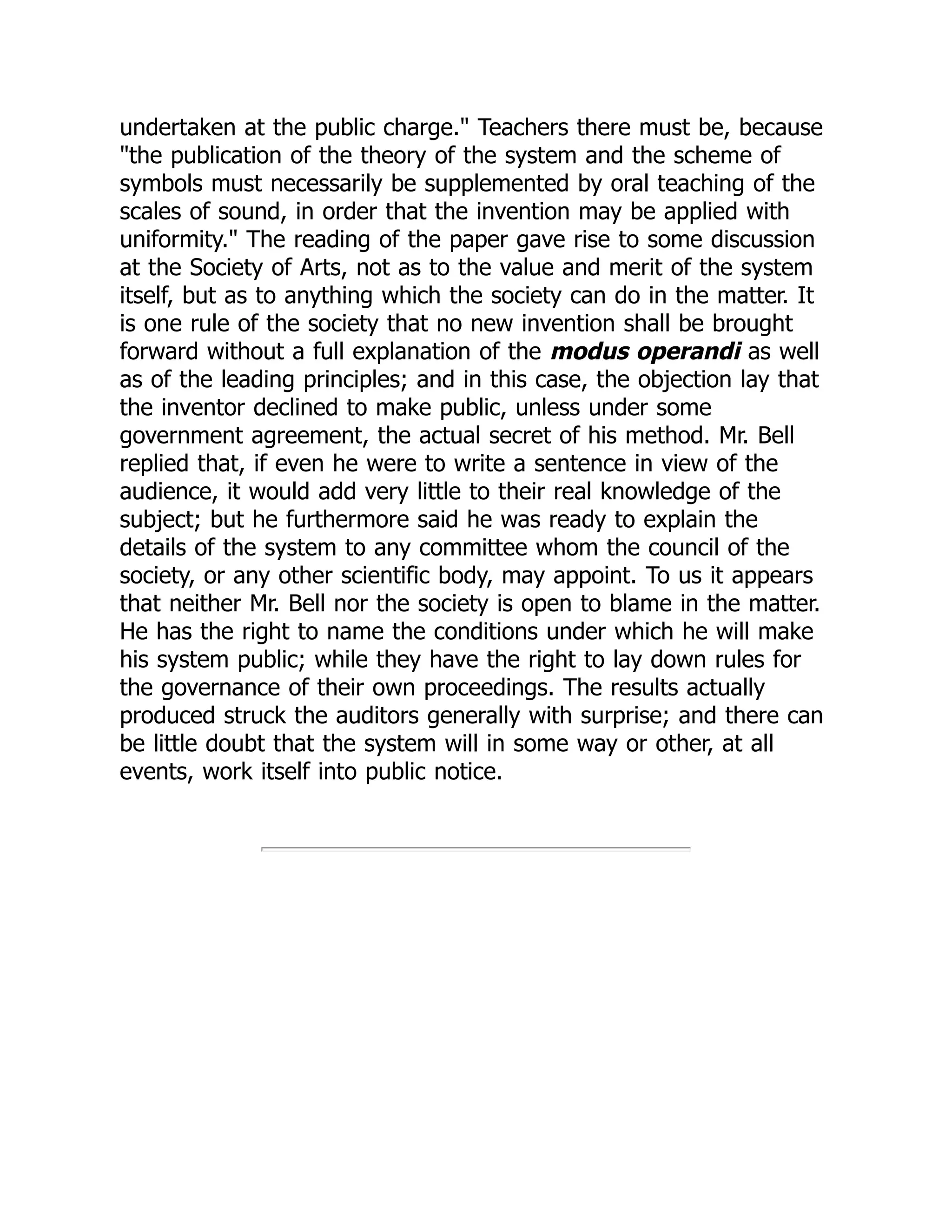 undertaken at the public charge." Teachers there must be, because
"the publication of the theory of the system and the scheme of
symbols must necessarily be supplemented by oral teaching of the
scales of sound, in order that the invention may be applied with
uniformity." The reading of the paper gave rise to some discussion
at the Society of Arts, not as to the value and merit of the system
itself, but as to anything which the society can do in the matter. It
is one rule of the society that no new invention shall be brought
forward without a full explanation of the modus operandi as well
as of the leading principles; and in this case, the objection lay that
the inventor declined to make public, unless under some
government agreement, the actual secret of his method. Mr. Bell
replied that, if even he were to write a sentence in view of the
audience, it would add very little to their real knowledge of the
subject; but he furthermore said he was ready to explain the
details of the system to any committee whom the council of the
society, or any other scientific body, may appoint. To us it appears
that neither Mr. Bell nor the society is open to blame in the matter.
He has the right to name the conditions under which he will make
his system public; while they have the right to lay down rules for
the governance of their own proceedings. The results actually
produced struck the auditors generally with surprise; and there can
be little doubt that the system will in some way or other, at all
events, work itself into public notice.
 