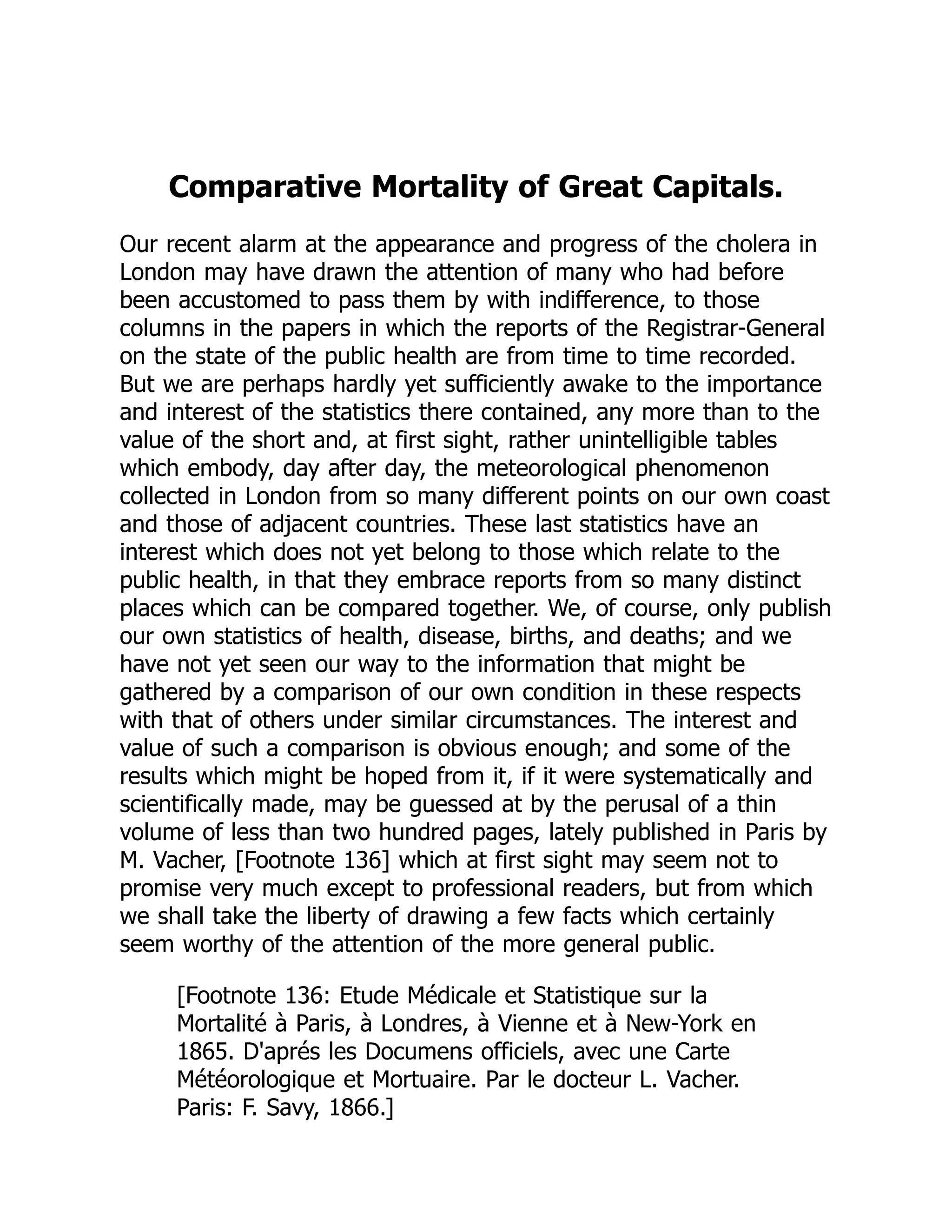 Comparative Mortality of Great Capitals.
Our recent alarm at the appearance and progress of the cholera in
London may have drawn the attention of many who had before
been accustomed to pass them by with indifference, to those
columns in the papers in which the reports of the Registrar-General
on the state of the public health are from time to time recorded.
But we are perhaps hardly yet sufficiently awake to the importance
and interest of the statistics there contained, any more than to the
value of the short and, at first sight, rather unintelligible tables
which embody, day after day, the meteorological phenomenon
collected in London from so many different points on our own coast
and those of adjacent countries. These last statistics have an
interest which does not yet belong to those which relate to the
public health, in that they embrace reports from so many distinct
places which can be compared together. We, of course, only publish
our own statistics of health, disease, births, and deaths; and we
have not yet seen our way to the information that might be
gathered by a comparison of our own condition in these respects
with that of others under similar circumstances. The interest and
value of such a comparison is obvious enough; and some of the
results which might be hoped from it, if it were systematically and
scientifically made, may be guessed at by the perusal of a thin
volume of less than two hundred pages, lately published in Paris by
M. Vacher, [Footnote 136] which at first sight may seem not to
promise very much except to professional readers, but from which
we shall take the liberty of drawing a few facts which certainly
seem worthy of the attention of the more general public.
[Footnote 136: Etude Médicale et Statistique sur la
Mortalité à Paris, à Londres, à Vienne et à New-York en
1865. D'aprés les Documens officiels, avec une Carte
Météorologique et Mortuaire. Par le docteur L. Vacher.
Paris: F. Savy, 1866.]
 