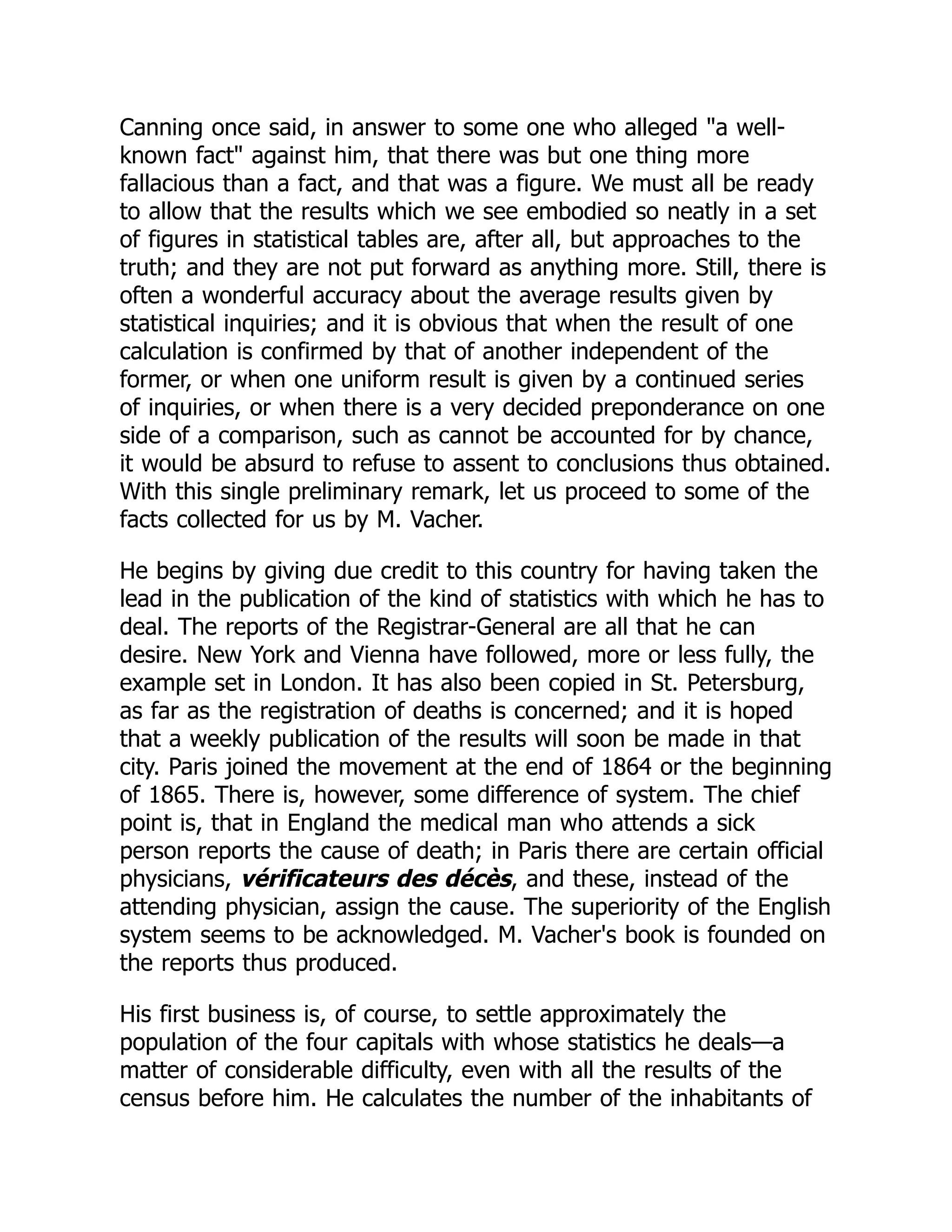 Canning once said, in answer to some one who alleged "a well-
known fact" against him, that there was but one thing more
fallacious than a fact, and that was a figure. We must all be ready
to allow that the results which we see embodied so neatly in a set
of figures in statistical tables are, after all, but approaches to the
truth; and they are not put forward as anything more. Still, there is
often a wonderful accuracy about the average results given by
statistical inquiries; and it is obvious that when the result of one
calculation is confirmed by that of another independent of the
former, or when one uniform result is given by a continued series
of inquiries, or when there is a very decided preponderance on one
side of a comparison, such as cannot be accounted for by chance,
it would be absurd to refuse to assent to conclusions thus obtained.
With this single preliminary remark, let us proceed to some of the
facts collected for us by M. Vacher.
He begins by giving due credit to this country for having taken the
lead in the publication of the kind of statistics with which he has to
deal. The reports of the Registrar-General are all that he can
desire. New York and Vienna have followed, more or less fully, the
example set in London. It has also been copied in St. Petersburg,
as far as the registration of deaths is concerned; and it is hoped
that a weekly publication of the results will soon be made in that
city. Paris joined the movement at the end of 1864 or the beginning
of 1865. There is, however, some difference of system. The chief
point is, that in England the medical man who attends a sick
person reports the cause of death; in Paris there are certain official
physicians, vérificateurs des décès, and these, instead of the
attending physician, assign the cause. The superiority of the English
system seems to be acknowledged. M. Vacher's book is founded on
the reports thus produced.
His first business is, of course, to settle approximately the
population of the four capitals with whose statistics he deals—a
matter of considerable difficulty, even with all the results of the
census before him. He calculates the number of the inhabitants of
 