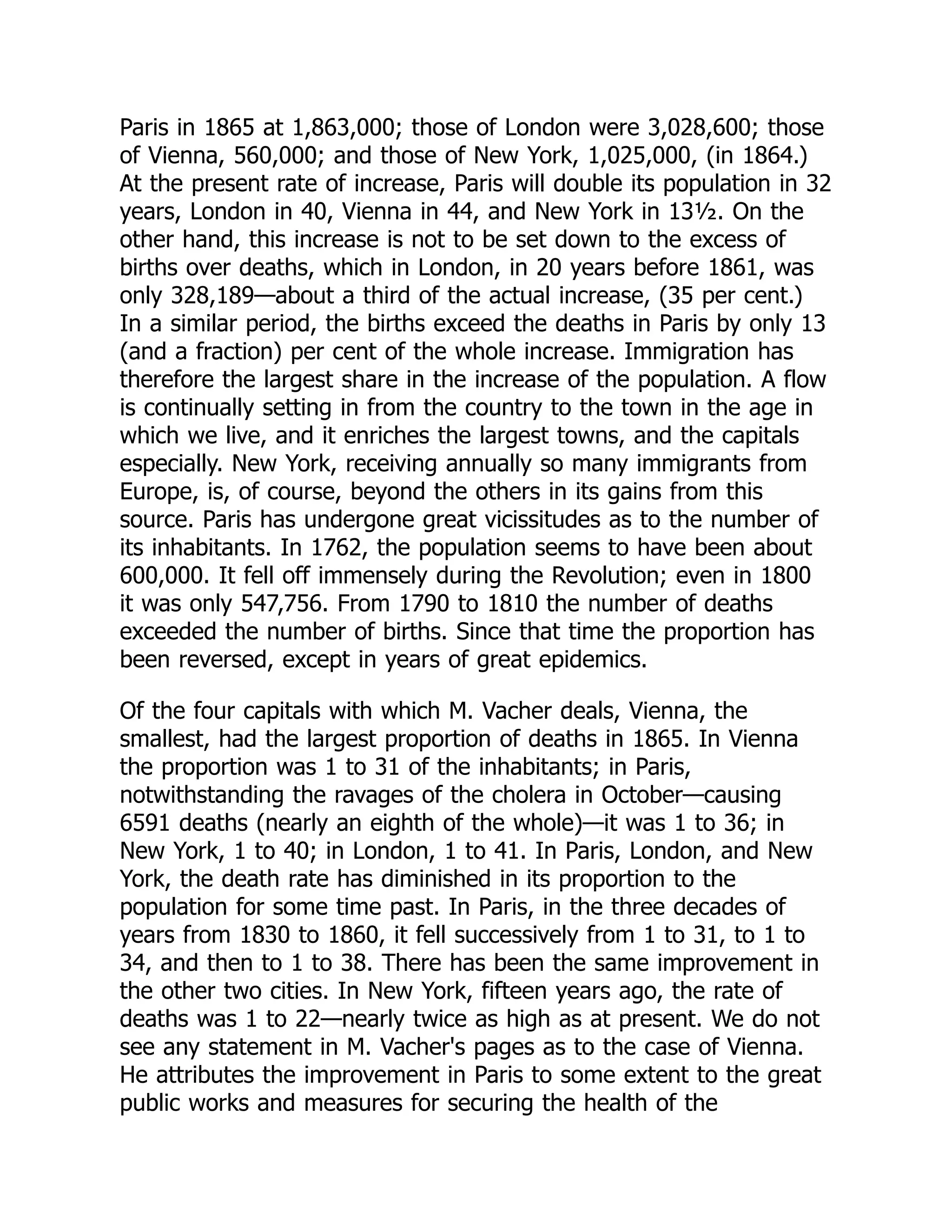 Paris in 1865 at 1,863,000; those of London were 3,028,600; those
of Vienna, 560,000; and those of New York, 1,025,000, (in 1864.)
At the present rate of increase, Paris will double its population in 32
years, London in 40, Vienna in 44, and New York in 13½. On the
other hand, this increase is not to be set down to the excess of
births over deaths, which in London, in 20 years before 1861, was
only 328,189—about a third of the actual increase, (35 per cent.)
In a similar period, the births exceed the deaths in Paris by only 13
(and a fraction) per cent of the whole increase. Immigration has
therefore the largest share in the increase of the population. A flow
is continually setting in from the country to the town in the age in
which we live, and it enriches the largest towns, and the capitals
especially. New York, receiving annually so many immigrants from
Europe, is, of course, beyond the others in its gains from this
source. Paris has undergone great vicissitudes as to the number of
its inhabitants. In 1762, the population seems to have been about
600,000. It fell off immensely during the Revolution; even in 1800
it was only 547,756. From 1790 to 1810 the number of deaths
exceeded the number of births. Since that time the proportion has
been reversed, except in years of great epidemics.
Of the four capitals with which M. Vacher deals, Vienna, the
smallest, had the largest proportion of deaths in 1865. In Vienna
the proportion was 1 to 31 of the inhabitants; in Paris,
notwithstanding the ravages of the cholera in October—causing
6591 deaths (nearly an eighth of the whole)—it was 1 to 36; in
New York, 1 to 40; in London, 1 to 41. In Paris, London, and New
York, the death rate has diminished in its proportion to the
population for some time past. In Paris, in the three decades of
years from 1830 to 1860, it fell successively from 1 to 31, to 1 to
34, and then to 1 to 38. There has been the same improvement in
the other two cities. In New York, fifteen years ago, the rate of
deaths was 1 to 22—nearly twice as high as at present. We do not
see any statement in M. Vacher's pages as to the case of Vienna.
He attributes the improvement in Paris to some extent to the great
public works and measures for securing the health of the
 