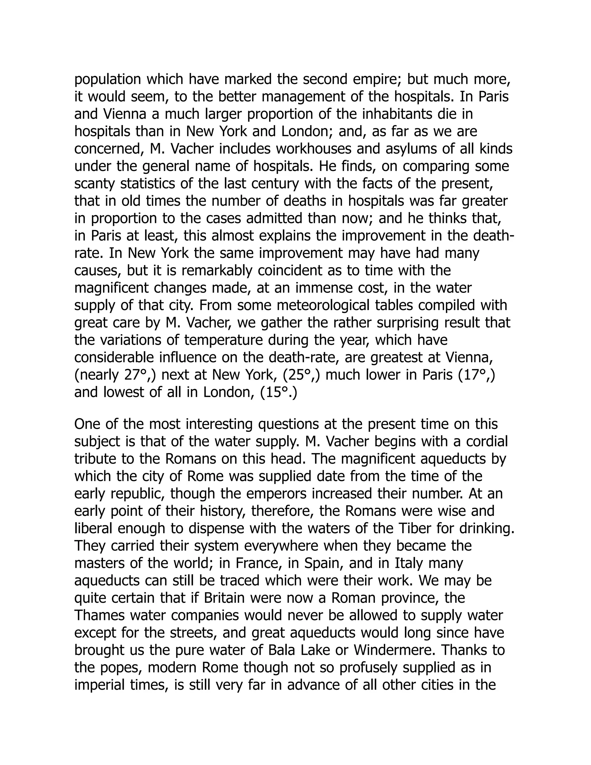 population which have marked the second empire; but much more,
it would seem, to the better management of the hospitals. In Paris
and Vienna a much larger proportion of the inhabitants die in
hospitals than in New York and London; and, as far as we are
concerned, M. Vacher includes workhouses and asylums of all kinds
under the general name of hospitals. He finds, on comparing some
scanty statistics of the last century with the facts of the present,
that in old times the number of deaths in hospitals was far greater
in proportion to the cases admitted than now; and he thinks that,
in Paris at least, this almost explains the improvement in the death-
rate. In New York the same improvement may have had many
causes, but it is remarkably coincident as to time with the
magnificent changes made, at an immense cost, in the water
supply of that city. From some meteorological tables compiled with
great care by M. Vacher, we gather the rather surprising result that
the variations of temperature during the year, which have
considerable influence on the death-rate, are greatest at Vienna,
(nearly 27°,) next at New York, (25°,) much lower in Paris (17°,)
and lowest of all in London, (15°.)
One of the most interesting questions at the present time on this
subject is that of the water supply. M. Vacher begins with a cordial
tribute to the Romans on this head. The magnificent aqueducts by
which the city of Rome was supplied date from the time of the
early republic, though the emperors increased their number. At an
early point of their history, therefore, the Romans were wise and
liberal enough to dispense with the waters of the Tiber for drinking.
They carried their system everywhere when they became the
masters of the world; in France, in Spain, and in Italy many
aqueducts can still be traced which were their work. We may be
quite certain that if Britain were now a Roman province, the
Thames water companies would never be allowed to supply water
except for the streets, and great aqueducts would long since have
brought us the pure water of Bala Lake or Windermere. Thanks to
the popes, modern Rome though not so profusely supplied as in
imperial times, is still very far in advance of all other cities in the
 