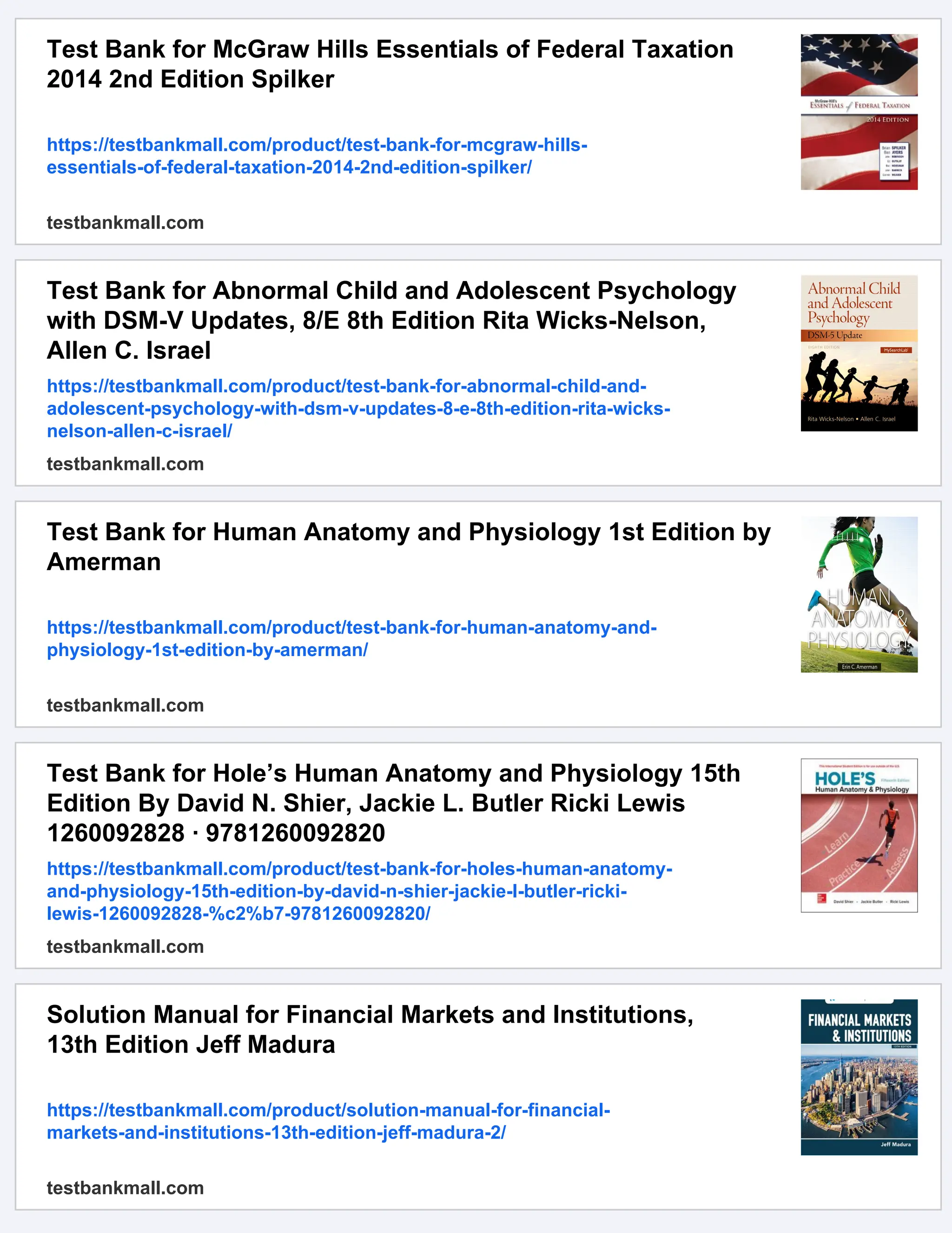 Test Bank for McGraw Hills Essentials of Federal Taxation
2014 2nd Edition Spilker
https://testbankmall.com/product/test-bank-for-mcgraw-hills-
essentials-of-federal-taxation-2014-2nd-edition-spilker/
testbankmall.com
Test Bank for Abnormal Child and Adolescent Psychology
with DSM-V Updates, 8/E 8th Edition Rita Wicks-Nelson,
Allen C. Israel
https://testbankmall.com/product/test-bank-for-abnormal-child-and-
adolescent-psychology-with-dsm-v-updates-8-e-8th-edition-rita-wicks-
nelson-allen-c-israel/
testbankmall.com
Test Bank for Human Anatomy and Physiology 1st Edition by
Amerman
https://testbankmall.com/product/test-bank-for-human-anatomy-and-
physiology-1st-edition-by-amerman/
testbankmall.com
Test Bank for Hole’s Human Anatomy and Physiology 15th
Edition By David N. Shier, Jackie L. Butler Ricki Lewis
1260092828 · 9781260092820
https://testbankmall.com/product/test-bank-for-holes-human-anatomy-
and-physiology-15th-edition-by-david-n-shier-jackie-l-butler-ricki-
lewis-1260092828-%c2%b7-9781260092820/
testbankmall.com
Solution Manual for Financial Markets and Institutions,
13th Edition Jeff Madura
https://testbankmall.com/product/solution-manual-for-financial-
markets-and-institutions-13th-edition-jeff-madura-2/
testbankmall.com
 