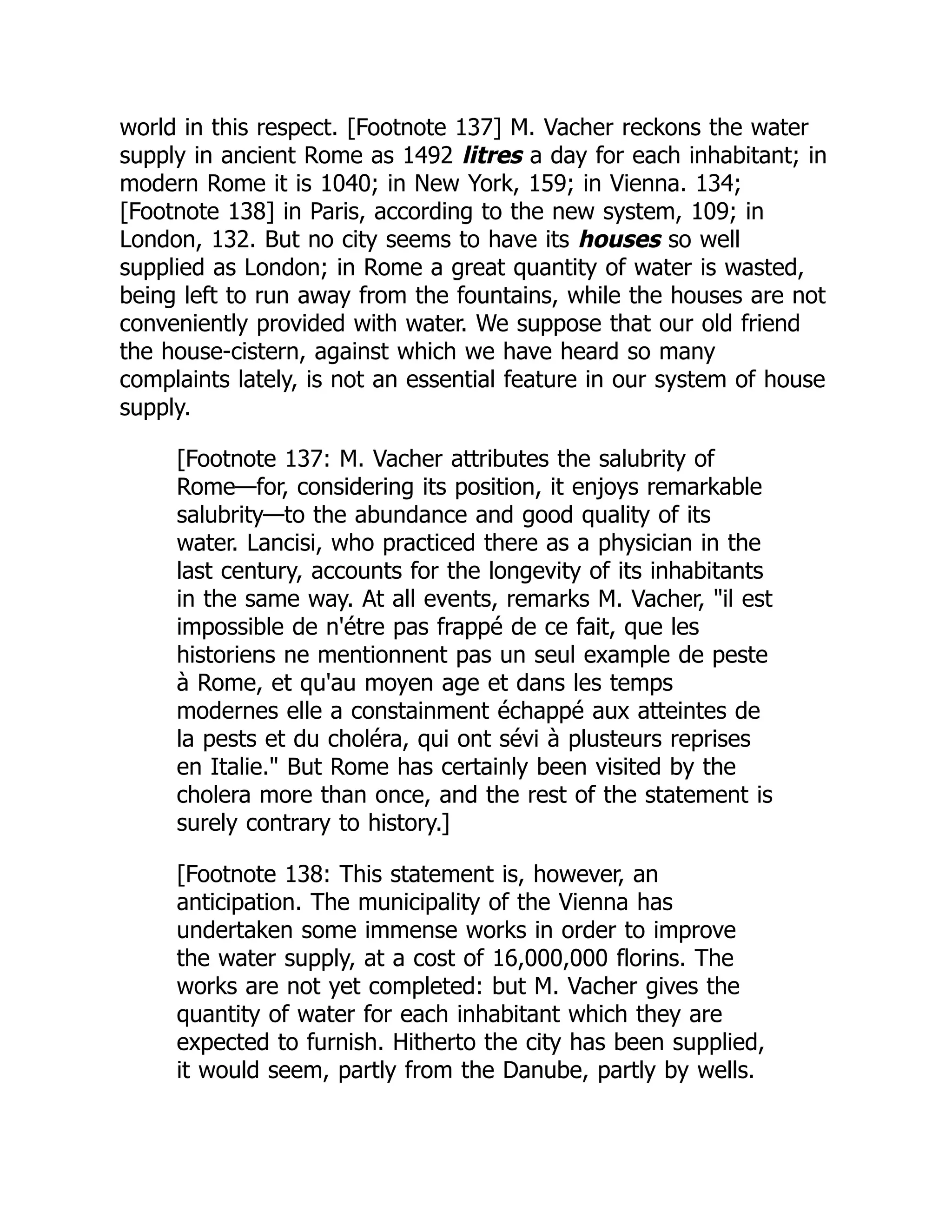 world in this respect. [Footnote 137] M. Vacher reckons the water
supply in ancient Rome as 1492 litres a day for each inhabitant; in
modern Rome it is 1040; in New York, 159; in Vienna. 134;
[Footnote 138] in Paris, according to the new system, 109; in
London, 132. But no city seems to have its houses so well
supplied as London; in Rome a great quantity of water is wasted,
being left to run away from the fountains, while the houses are not
conveniently provided with water. We suppose that our old friend
the house-cistern, against which we have heard so many
complaints lately, is not an essential feature in our system of house
supply.
[Footnote 137: M. Vacher attributes the salubrity of
Rome—for, considering its position, it enjoys remarkable
salubrity—to the abundance and good quality of its
water. Lancisi, who practiced there as a physician in the
last century, accounts for the longevity of its inhabitants
in the same way. At all events, remarks M. Vacher, "il est
impossible de n'étre pas frappé de ce fait, que les
historiens ne mentionnent pas un seul example de peste
à Rome, et qu'au moyen age et dans les temps
modernes elle a constainment échappé aux atteintes de
la pests et du choléra, qui ont sévi à plusteurs reprises
en Italie." But Rome has certainly been visited by the
cholera more than once, and the rest of the statement is
surely contrary to history.]
[Footnote 138: This statement is, however, an
anticipation. The municipality of the Vienna has
undertaken some immense works in order to improve
the water supply, at a cost of 16,000,000 florins. The
works are not yet completed: but M. Vacher gives the
quantity of water for each inhabitant which they are
expected to furnish. Hitherto the city has been supplied,
it would seem, partly from the Danube, partly by wells.
 
