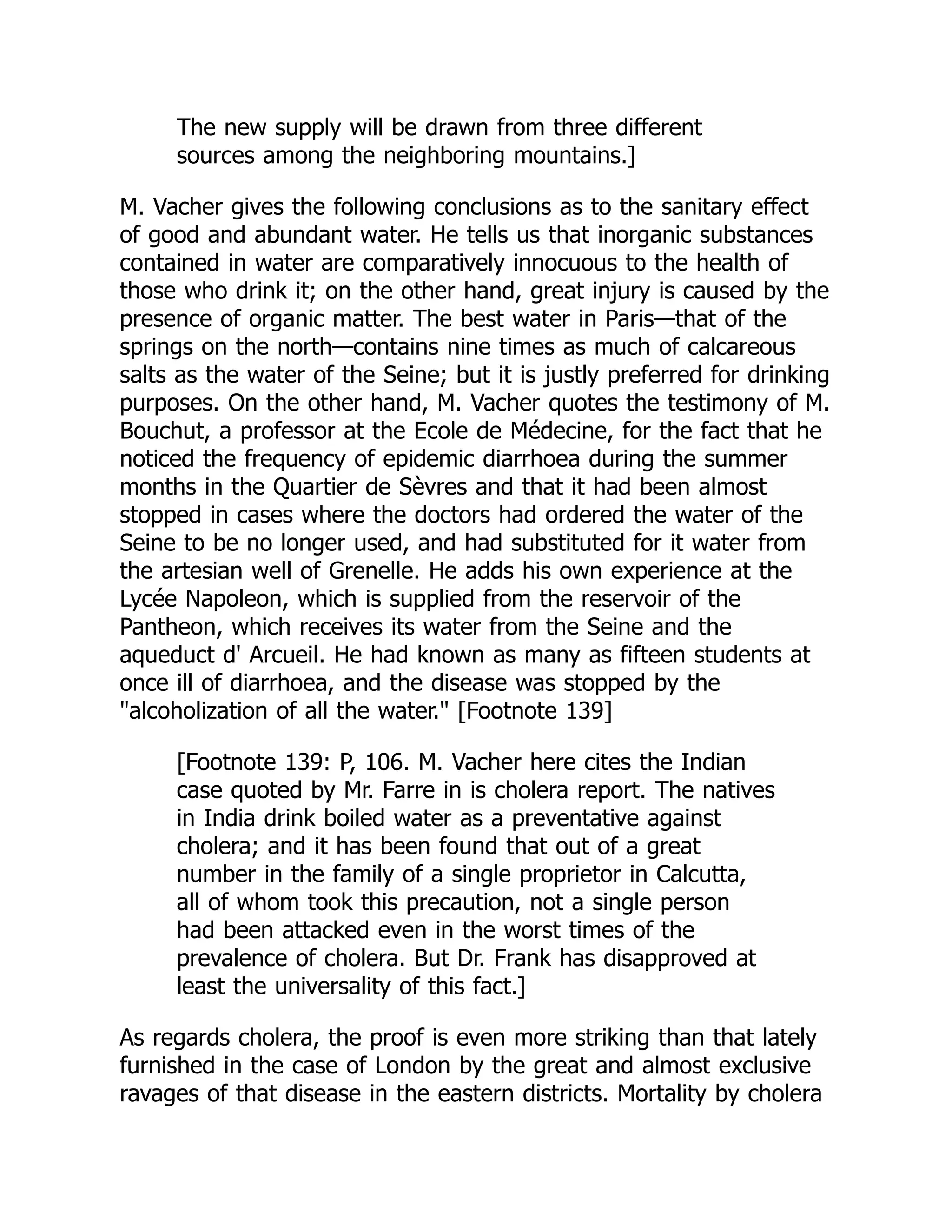 The new supply will be drawn from three different
sources among the neighboring mountains.]
M. Vacher gives the following conclusions as to the sanitary effect
of good and abundant water. He tells us that inorganic substances
contained in water are comparatively innocuous to the health of
those who drink it; on the other hand, great injury is caused by the
presence of organic matter. The best water in Paris—that of the
springs on the north—contains nine times as much of calcareous
salts as the water of the Seine; but it is justly preferred for drinking
purposes. On the other hand, M. Vacher quotes the testimony of M.
Bouchut, a professor at the Ecole de Médecine, for the fact that he
noticed the frequency of epidemic diarrhoea during the summer
months in the Quartier de Sèvres and that it had been almost
stopped in cases where the doctors had ordered the water of the
Seine to be no longer used, and had substituted for it water from
the artesian well of Grenelle. He adds his own experience at the
Lycée Napoleon, which is supplied from the reservoir of the
Pantheon, which receives its water from the Seine and the
aqueduct d' Arcueil. He had known as many as fifteen students at
once ill of diarrhoea, and the disease was stopped by the
"alcoholization of all the water." [Footnote 139]
[Footnote 139: P, 106. M. Vacher here cites the Indian
case quoted by Mr. Farre in is cholera report. The natives
in India drink boiled water as a preventative against
cholera; and it has been found that out of a great
number in the family of a single proprietor in Calcutta,
all of whom took this precaution, not a single person
had been attacked even in the worst times of the
prevalence of cholera. But Dr. Frank has disapproved at
least the universality of this fact.]
As regards cholera, the proof is even more striking than that lately
furnished in the case of London by the great and almost exclusive
ravages of that disease in the eastern districts. Mortality by cholera
 