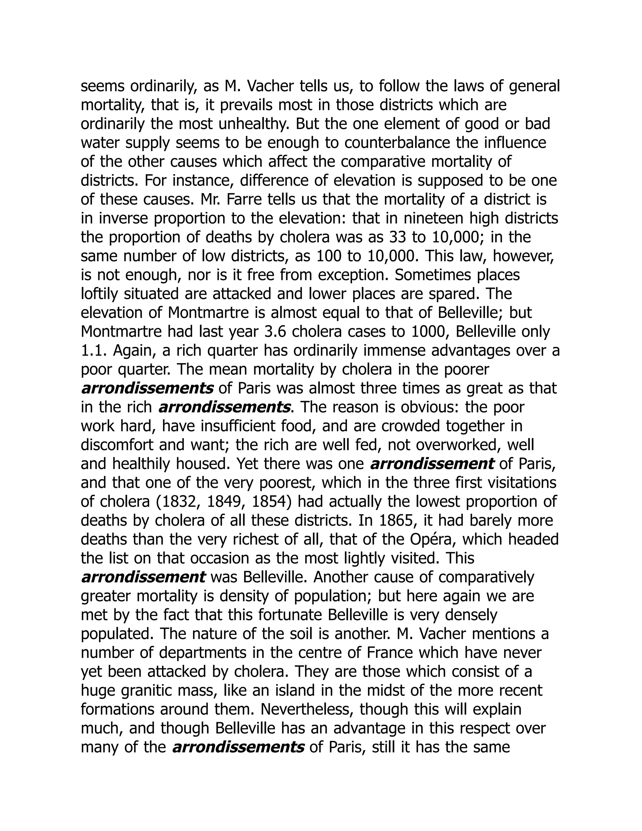 seems ordinarily, as M. Vacher tells us, to follow the laws of general
mortality, that is, it prevails most in those districts which are
ordinarily the most unhealthy. But the one element of good or bad
water supply seems to be enough to counterbalance the influence
of the other causes which affect the comparative mortality of
districts. For instance, difference of elevation is supposed to be one
of these causes. Mr. Farre tells us that the mortality of a district is
in inverse proportion to the elevation: that in nineteen high districts
the proportion of deaths by cholera was as 33 to 10,000; in the
same number of low districts, as 100 to 10,000. This law, however,
is not enough, nor is it free from exception. Sometimes places
loftily situated are attacked and lower places are spared. The
elevation of Montmartre is almost equal to that of Belleville; but
Montmartre had last year 3.6 cholera cases to 1000, Belleville only
1.1. Again, a rich quarter has ordinarily immense advantages over a
poor quarter. The mean mortality by cholera in the poorer
arrondissements of Paris was almost three times as great as that
in the rich arrondissements. The reason is obvious: the poor
work hard, have insufficient food, and are crowded together in
discomfort and want; the rich are well fed, not overworked, well
and healthily housed. Yet there was one arrondissement of Paris,
and that one of the very poorest, which in the three first visitations
of cholera (1832, 1849, 1854) had actually the lowest proportion of
deaths by cholera of all these districts. In 1865, it had barely more
deaths than the very richest of all, that of the Opéra, which headed
the list on that occasion as the most lightly visited. This
arrondissement was Belleville. Another cause of comparatively
greater mortality is density of population; but here again we are
met by the fact that this fortunate Belleville is very densely
populated. The nature of the soil is another. M. Vacher mentions a
number of departments in the centre of France which have never
yet been attacked by cholera. They are those which consist of a
huge granitic mass, like an island in the midst of the more recent
formations around them. Nevertheless, though this will explain
much, and though Belleville has an advantage in this respect over
many of the arrondissements of Paris, still it has the same
 