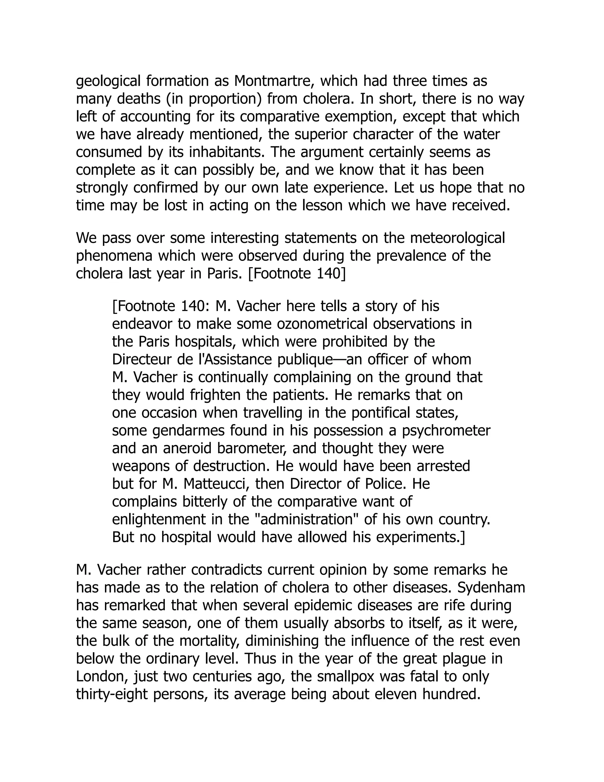 geological formation as Montmartre, which had three times as
many deaths (in proportion) from cholera. In short, there is no way
left of accounting for its comparative exemption, except that which
we have already mentioned, the superior character of the water
consumed by its inhabitants. The argument certainly seems as
complete as it can possibly be, and we know that it has been
strongly confirmed by our own late experience. Let us hope that no
time may be lost in acting on the lesson which we have received.
We pass over some interesting statements on the meteorological
phenomena which were observed during the prevalence of the
cholera last year in Paris. [Footnote 140]
[Footnote 140: M. Vacher here tells a story of his
endeavor to make some ozonometrical observations in
the Paris hospitals, which were prohibited by the
Directeur de l'Assistance publique—an officer of whom
M. Vacher is continually complaining on the ground that
they would frighten the patients. He remarks that on
one occasion when travelling in the pontifical states,
some gendarmes found in his possession a psychrometer
and an aneroid barometer, and thought they were
weapons of destruction. He would have been arrested
but for M. Matteucci, then Director of Police. He
complains bitterly of the comparative want of
enlightenment in the "administration" of his own country.
But no hospital would have allowed his experiments.]
M. Vacher rather contradicts current opinion by some remarks he
has made as to the relation of cholera to other diseases. Sydenham
has remarked that when several epidemic diseases are rife during
the same season, one of them usually absorbs to itself, as it were,
the bulk of the mortality, diminishing the influence of the rest even
below the ordinary level. Thus in the year of the great plague in
London, just two centuries ago, the smallpox was fatal to only
thirty-eight persons, its average being about eleven hundred.
 