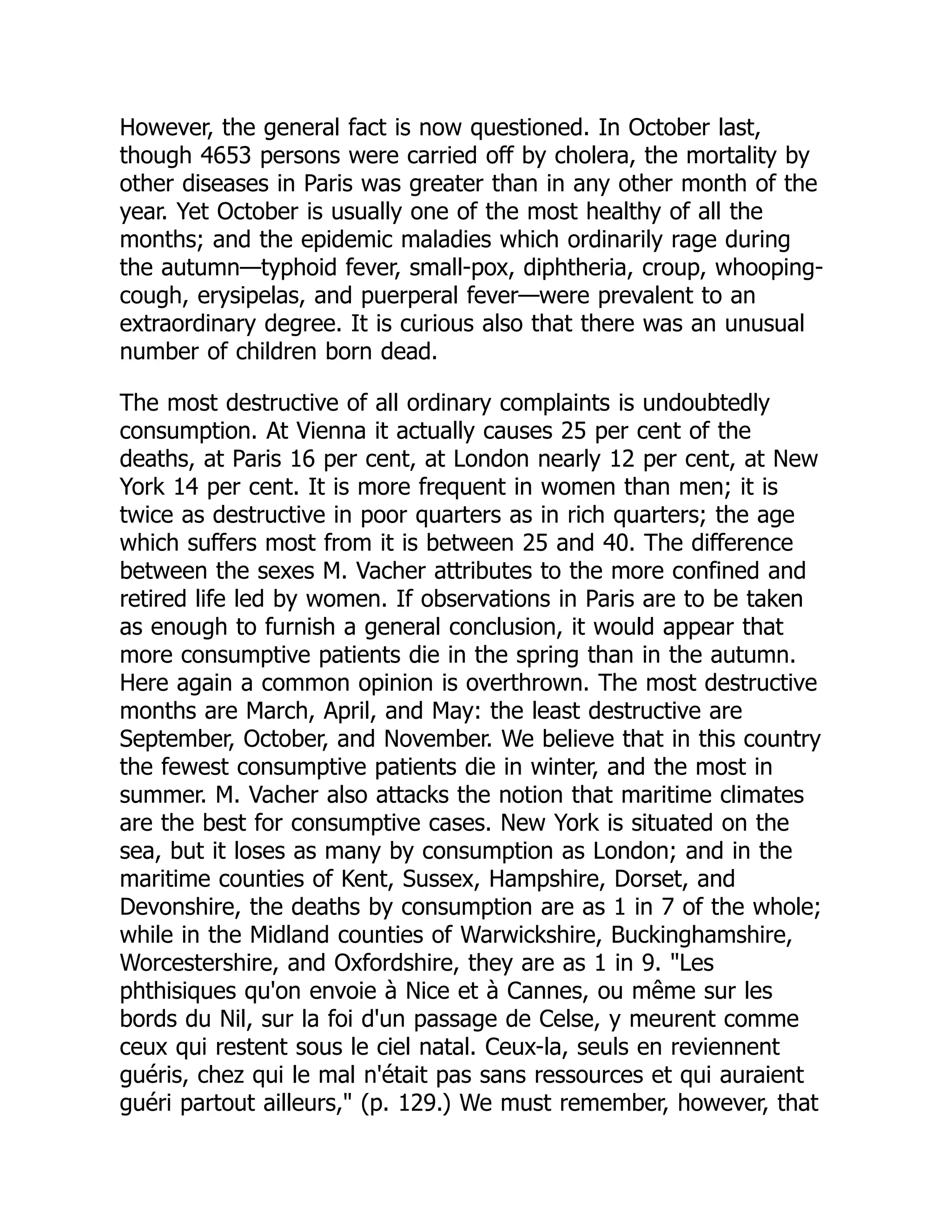 However, the general fact is now questioned. In October last,
though 4653 persons were carried off by cholera, the mortality by
other diseases in Paris was greater than in any other month of the
year. Yet October is usually one of the most healthy of all the
months; and the epidemic maladies which ordinarily rage during
the autumn—typhoid fever, small-pox, diphtheria, croup, whooping-
cough, erysipelas, and puerperal fever—were prevalent to an
extraordinary degree. It is curious also that there was an unusual
number of children born dead.
The most destructive of all ordinary complaints is undoubtedly
consumption. At Vienna it actually causes 25 per cent of the
deaths, at Paris 16 per cent, at London nearly 12 per cent, at New
York 14 per cent. It is more frequent in women than men; it is
twice as destructive in poor quarters as in rich quarters; the age
which suffers most from it is between 25 and 40. The difference
between the sexes M. Vacher attributes to the more confined and
retired life led by women. If observations in Paris are to be taken
as enough to furnish a general conclusion, it would appear that
more consumptive patients die in the spring than in the autumn.
Here again a common opinion is overthrown. The most destructive
months are March, April, and May: the least destructive are
September, October, and November. We believe that in this country
the fewest consumptive patients die in winter, and the most in
summer. M. Vacher also attacks the notion that maritime climates
are the best for consumptive cases. New York is situated on the
sea, but it loses as many by consumption as London; and in the
maritime counties of Kent, Sussex, Hampshire, Dorset, and
Devonshire, the deaths by consumption are as 1 in 7 of the whole;
while in the Midland counties of Warwickshire, Buckinghamshire,
Worcestershire, and Oxfordshire, they are as 1 in 9. "Les
phthisiques qu'on envoie à Nice et à Cannes, ou même sur les
bords du Nil, sur la foi d'un passage de Celse, y meurent comme
ceux qui restent sous le ciel natal. Ceux-la, seuls en reviennent
guéris, chez qui le mal n'était pas sans ressources et qui auraient
guéri partout ailleurs," (p. 129.) We must remember, however, that
 