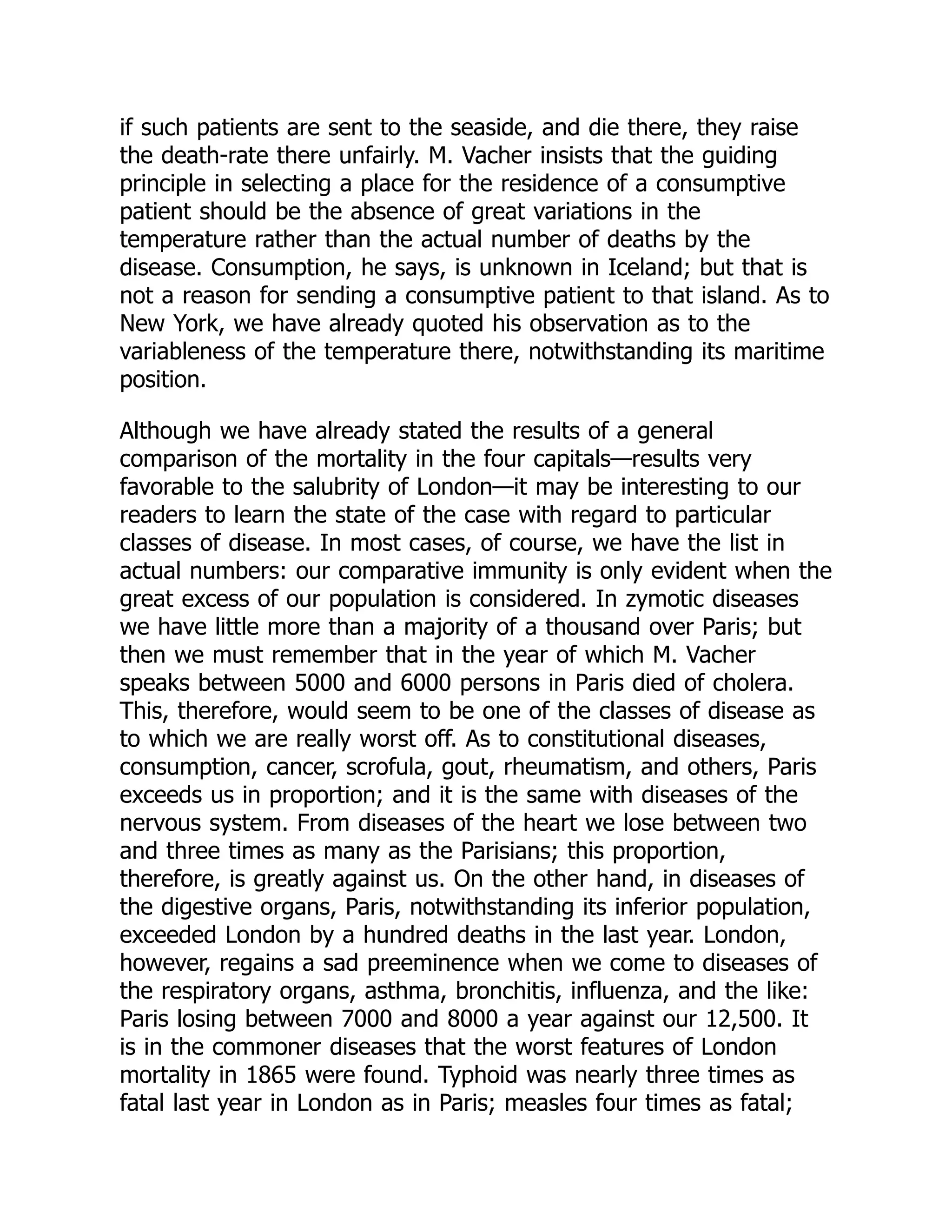 if such patients are sent to the seaside, and die there, they raise
the death-rate there unfairly. M. Vacher insists that the guiding
principle in selecting a place for the residence of a consumptive
patient should be the absence of great variations in the
temperature rather than the actual number of deaths by the
disease. Consumption, he says, is unknown in Iceland; but that is
not a reason for sending a consumptive patient to that island. As to
New York, we have already quoted his observation as to the
variableness of the temperature there, notwithstanding its maritime
position.
Although we have already stated the results of a general
comparison of the mortality in the four capitals—results very
favorable to the salubrity of London—it may be interesting to our
readers to learn the state of the case with regard to particular
classes of disease. In most cases, of course, we have the list in
actual numbers: our comparative immunity is only evident when the
great excess of our population is considered. In zymotic diseases
we have little more than a majority of a thousand over Paris; but
then we must remember that in the year of which M. Vacher
speaks between 5000 and 6000 persons in Paris died of cholera.
This, therefore, would seem to be one of the classes of disease as
to which we are really worst off. As to constitutional diseases,
consumption, cancer, scrofula, gout, rheumatism, and others, Paris
exceeds us in proportion; and it is the same with diseases of the
nervous system. From diseases of the heart we lose between two
and three times as many as the Parisians; this proportion,
therefore, is greatly against us. On the other hand, in diseases of
the digestive organs, Paris, notwithstanding its inferior population,
exceeded London by a hundred deaths in the last year. London,
however, regains a sad preeminence when we come to diseases of
the respiratory organs, asthma, bronchitis, influenza, and the like:
Paris losing between 7000 and 8000 a year against our 12,500. It
is in the commoner diseases that the worst features of London
mortality in 1865 were found. Typhoid was nearly three times as
fatal last year in London as in Paris; measles four times as fatal;
 