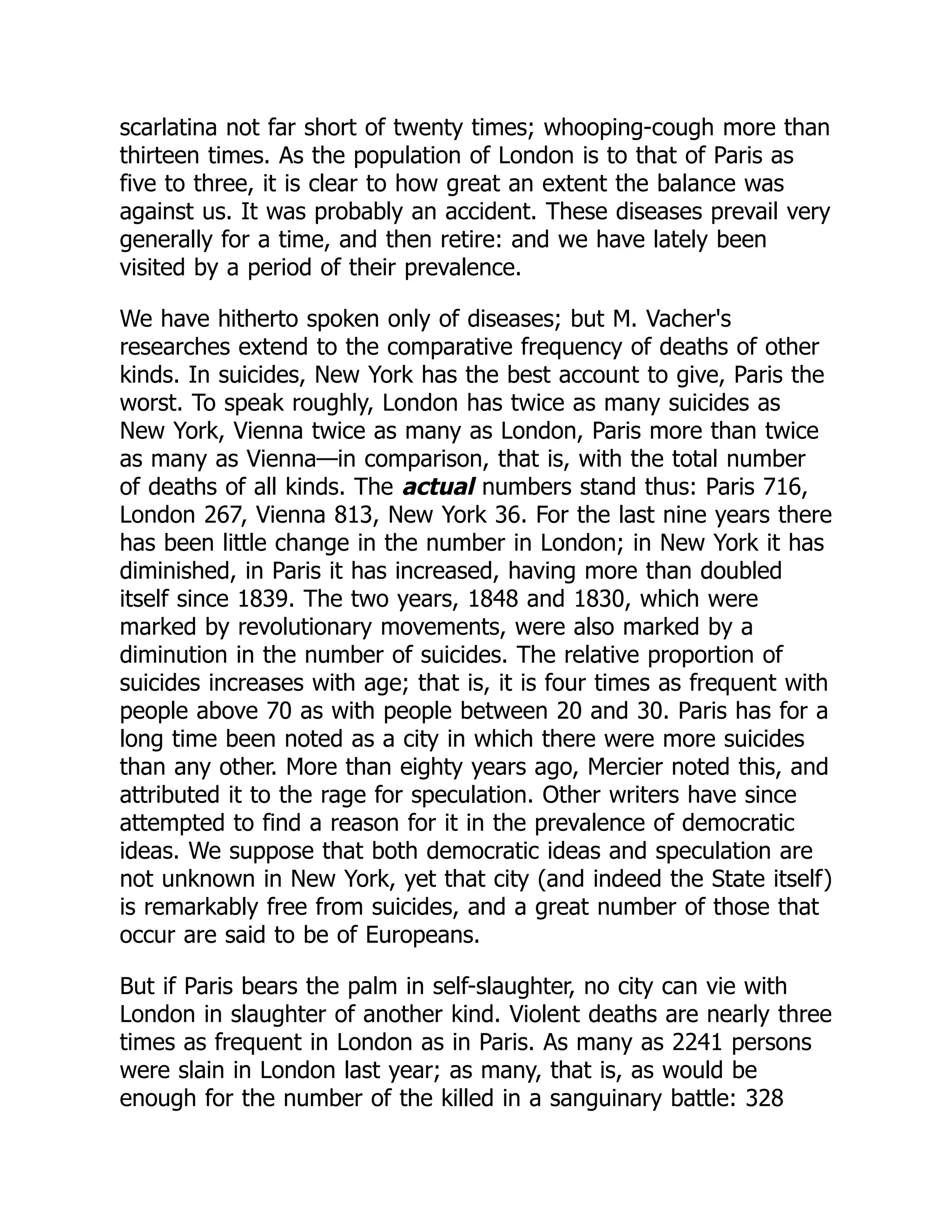 scarlatina not far short of twenty times; whooping-cough more than
thirteen times. As the population of London is to that of Paris as
five to three, it is clear to how great an extent the balance was
against us. It was probably an accident. These diseases prevail very
generally for a time, and then retire: and we have lately been
visited by a period of their prevalence.
We have hitherto spoken only of diseases; but M. Vacher's
researches extend to the comparative frequency of deaths of other
kinds. In suicides, New York has the best account to give, Paris the
worst. To speak roughly, London has twice as many suicides as
New York, Vienna twice as many as London, Paris more than twice
as many as Vienna—in comparison, that is, with the total number
of deaths of all kinds. The actual numbers stand thus: Paris 716,
London 267, Vienna 813, New York 36. For the last nine years there
has been little change in the number in London; in New York it has
diminished, in Paris it has increased, having more than doubled
itself since 1839. The two years, 1848 and 1830, which were
marked by revolutionary movements, were also marked by a
diminution in the number of suicides. The relative proportion of
suicides increases with age; that is, it is four times as frequent with
people above 70 as with people between 20 and 30. Paris has for a
long time been noted as a city in which there were more suicides
than any other. More than eighty years ago, Mercier noted this, and
attributed it to the rage for speculation. Other writers have since
attempted to find a reason for it in the prevalence of democratic
ideas. We suppose that both democratic ideas and speculation are
not unknown in New York, yet that city (and indeed the State itself)
is remarkably free from suicides, and a great number of those that
occur are said to be of Europeans.
But if Paris bears the palm in self-slaughter, no city can vie with
London in slaughter of another kind. Violent deaths are nearly three
times as frequent in London as in Paris. As many as 2241 persons
were slain in London last year; as many, that is, as would be
enough for the number of the killed in a sanguinary battle: 328
 