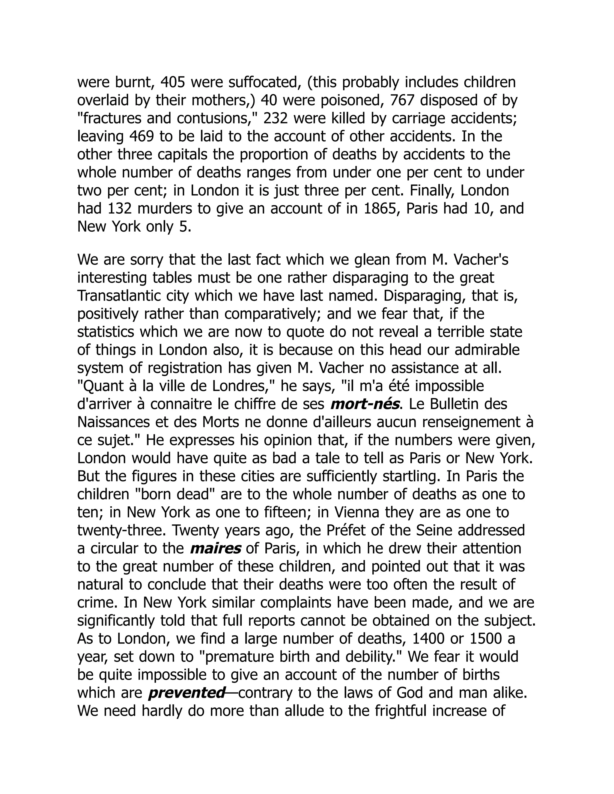 were burnt, 405 were suffocated, (this probably includes children
overlaid by their mothers,) 40 were poisoned, 767 disposed of by
"fractures and contusions," 232 were killed by carriage accidents;
leaving 469 to be laid to the account of other accidents. In the
other three capitals the proportion of deaths by accidents to the
whole number of deaths ranges from under one per cent to under
two per cent; in London it is just three per cent. Finally, London
had 132 murders to give an account of in 1865, Paris had 10, and
New York only 5.
We are sorry that the last fact which we glean from M. Vacher's
interesting tables must be one rather disparaging to the great
Transatlantic city which we have last named. Disparaging, that is,
positively rather than comparatively; and we fear that, if the
statistics which we are now to quote do not reveal a terrible state
of things in London also, it is because on this head our admirable
system of registration has given M. Vacher no assistance at all.
"Quant à la ville de Londres," he says, "il m'a été impossible
d'arriver à connaitre le chiffre de ses mort-nés. Le Bulletin des
Naissances et des Morts ne donne d'ailleurs aucun renseignement à
ce sujet." He expresses his opinion that, if the numbers were given,
London would have quite as bad a tale to tell as Paris or New York.
But the figures in these cities are sufficiently startling. In Paris the
children "born dead" are to the whole number of deaths as one to
ten; in New York as one to fifteen; in Vienna they are as one to
twenty-three. Twenty years ago, the Préfet of the Seine addressed
a circular to the maires of Paris, in which he drew their attention
to the great number of these children, and pointed out that it was
natural to conclude that their deaths were too often the result of
crime. In New York similar complaints have been made, and we are
significantly told that full reports cannot be obtained on the subject.
As to London, we find a large number of deaths, 1400 or 1500 a
year, set down to "premature birth and debility." We fear it would
be quite impossible to give an account of the number of births
which are prevented—contrary to the laws of God and man alike.
We need hardly do more than allude to the frightful increase of
 