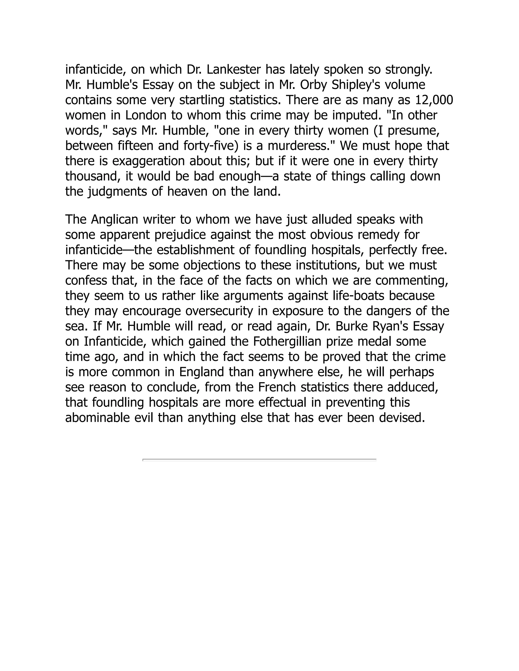 infanticide, on which Dr. Lankester has lately spoken so strongly.
Mr. Humble's Essay on the subject in Mr. Orby Shipley's volume
contains some very startling statistics. There are as many as 12,000
women in London to whom this crime may be imputed. "In other
words," says Mr. Humble, "one in every thirty women (I presume,
between fifteen and forty-five) is a murderess." We must hope that
there is exaggeration about this; but if it were one in every thirty
thousand, it would be bad enough—a state of things calling down
the judgments of heaven on the land.
The Anglican writer to whom we have just alluded speaks with
some apparent prejudice against the most obvious remedy for
infanticide—the establishment of foundling hospitals, perfectly free.
There may be some objections to these institutions, but we must
confess that, in the face of the facts on which we are commenting,
they seem to us rather like arguments against life-boats because
they may encourage oversecurity in exposure to the dangers of the
sea. If Mr. Humble will read, or read again, Dr. Burke Ryan's Essay
on Infanticide, which gained the Fothergillian prize medal some
time ago, and in which the fact seems to be proved that the crime
is more common in England than anywhere else, he will perhaps
see reason to conclude, from the French statistics there adduced,
that foundling hospitals are more effectual in preventing this
abominable evil than anything else that has ever been devised.
 