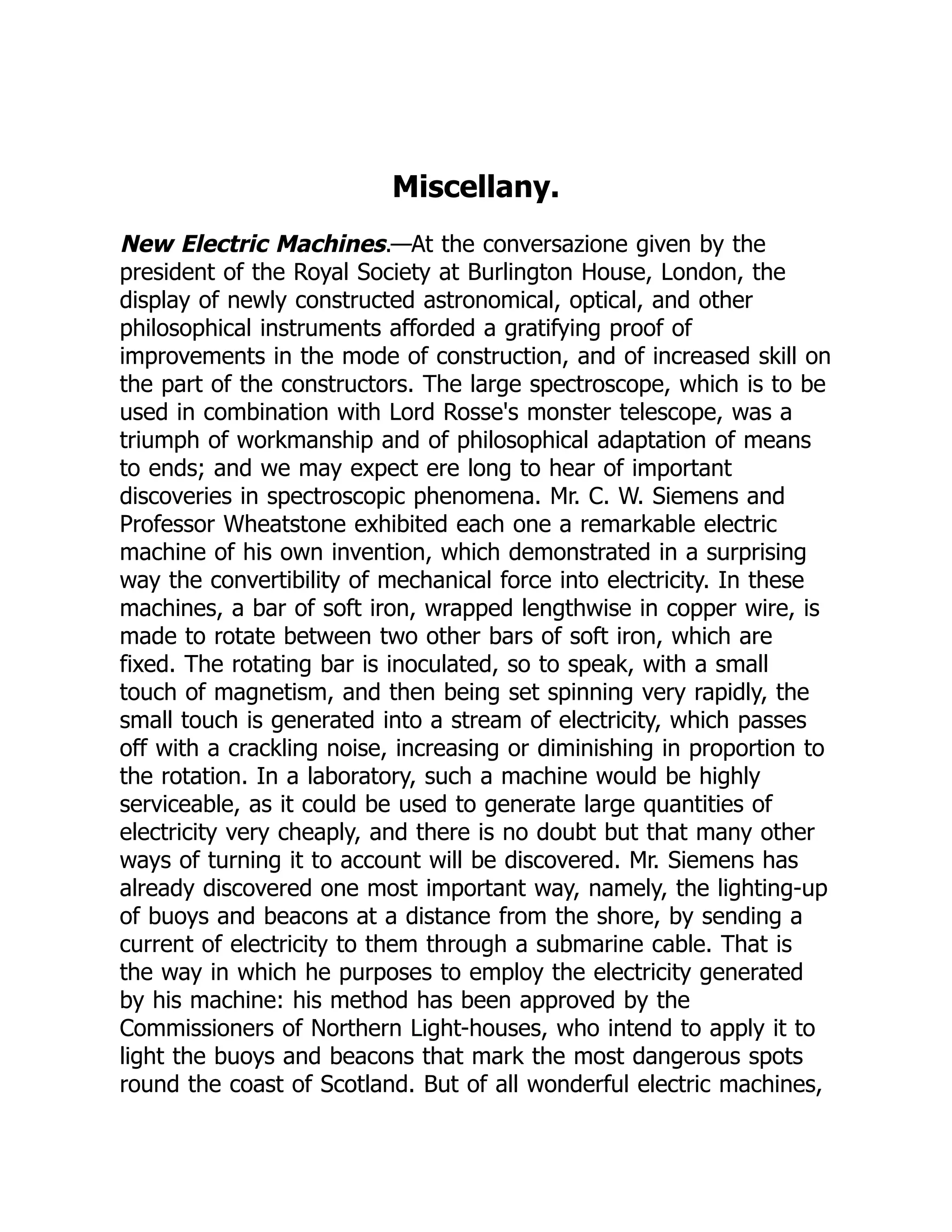 Miscellany.
New Electric Machines.—At the conversazione given by the
president of the Royal Society at Burlington House, London, the
display of newly constructed astronomical, optical, and other
philosophical instruments afforded a gratifying proof of
improvements in the mode of construction, and of increased skill on
the part of the constructors. The large spectroscope, which is to be
used in combination with Lord Rosse's monster telescope, was a
triumph of workmanship and of philosophical adaptation of means
to ends; and we may expect ere long to hear of important
discoveries in spectroscopic phenomena. Mr. C. W. Siemens and
Professor Wheatstone exhibited each one a remarkable electric
machine of his own invention, which demonstrated in a surprising
way the convertibility of mechanical force into electricity. In these
machines, a bar of soft iron, wrapped lengthwise in copper wire, is
made to rotate between two other bars of soft iron, which are
fixed. The rotating bar is inoculated, so to speak, with a small
touch of magnetism, and then being set spinning very rapidly, the
small touch is generated into a stream of electricity, which passes
off with a crackling noise, increasing or diminishing in proportion to
the rotation. In a laboratory, such a machine would be highly
serviceable, as it could be used to generate large quantities of
electricity very cheaply, and there is no doubt but that many other
ways of turning it to account will be discovered. Mr. Siemens has
already discovered one most important way, namely, the lighting-up
of buoys and beacons at a distance from the shore, by sending a
current of electricity to them through a submarine cable. That is
the way in which he purposes to employ the electricity generated
by his machine: his method has been approved by the
Commissioners of Northern Light-houses, who intend to apply it to
light the buoys and beacons that mark the most dangerous spots
round the coast of Scotland. But of all wonderful electric machines,
 