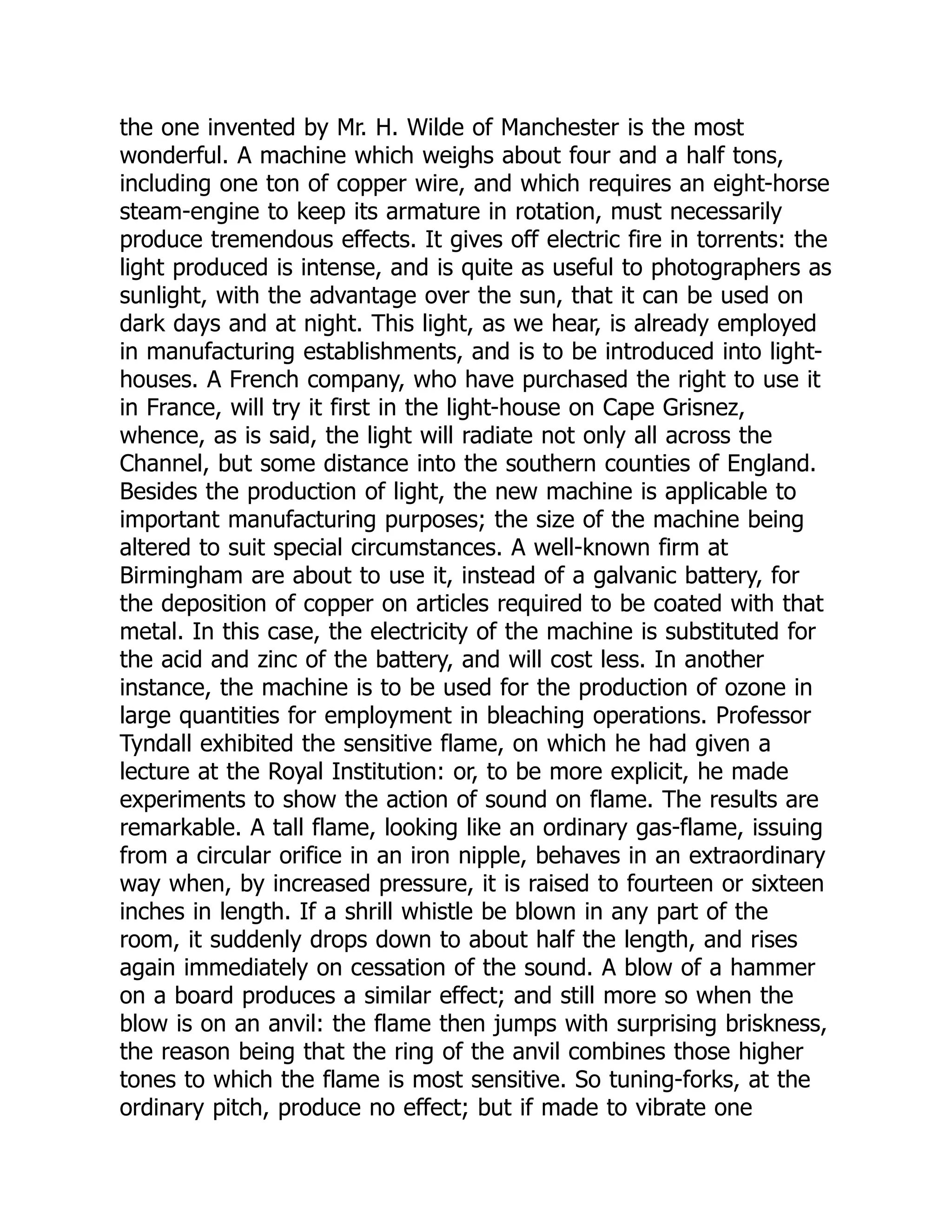 the one invented by Mr. H. Wilde of Manchester is the most
wonderful. A machine which weighs about four and a half tons,
including one ton of copper wire, and which requires an eight-horse
steam-engine to keep its armature in rotation, must necessarily
produce tremendous effects. It gives off electric fire in torrents: the
light produced is intense, and is quite as useful to photographers as
sunlight, with the advantage over the sun, that it can be used on
dark days and at night. This light, as we hear, is already employed
in manufacturing establishments, and is to be introduced into light-
houses. A French company, who have purchased the right to use it
in France, will try it first in the light-house on Cape Grisnez,
whence, as is said, the light will radiate not only all across the
Channel, but some distance into the southern counties of England.
Besides the production of light, the new machine is applicable to
important manufacturing purposes; the size of the machine being
altered to suit special circumstances. A well-known firm at
Birmingham are about to use it, instead of a galvanic battery, for
the deposition of copper on articles required to be coated with that
metal. In this case, the electricity of the machine is substituted for
the acid and zinc of the battery, and will cost less. In another
instance, the machine is to be used for the production of ozone in
large quantities for employment in bleaching operations. Professor
Tyndall exhibited the sensitive flame, on which he had given a
lecture at the Royal Institution: or, to be more explicit, he made
experiments to show the action of sound on flame. The results are
remarkable. A tall flame, looking like an ordinary gas-flame, issuing
from a circular orifice in an iron nipple, behaves in an extraordinary
way when, by increased pressure, it is raised to fourteen or sixteen
inches in length. If a shrill whistle be blown in any part of the
room, it suddenly drops down to about half the length, and rises
again immediately on cessation of the sound. A blow of a hammer
on a board produces a similar effect; and still more so when the
blow is on an anvil: the flame then jumps with surprising briskness,
the reason being that the ring of the anvil combines those higher
tones to which the flame is most sensitive. So tuning-forks, at the
ordinary pitch, produce no effect; but if made to vibrate one
 