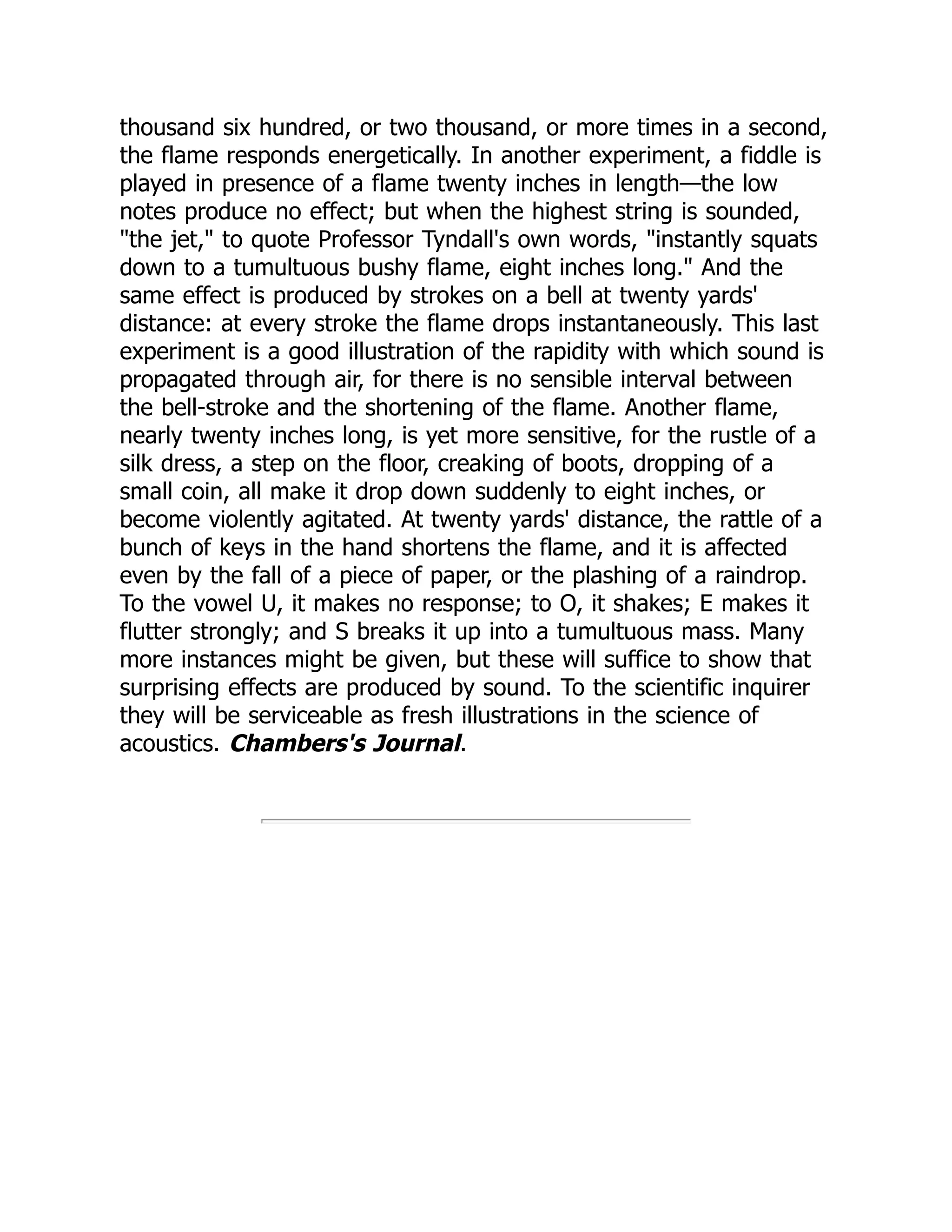 thousand six hundred, or two thousand, or more times in a second,
the flame responds energetically. In another experiment, a fiddle is
played in presence of a flame twenty inches in length—the low
notes produce no effect; but when the highest string is sounded,
"the jet," to quote Professor Tyndall's own words, "instantly squats
down to a tumultuous bushy flame, eight inches long." And the
same effect is produced by strokes on a bell at twenty yards'
distance: at every stroke the flame drops instantaneously. This last
experiment is a good illustration of the rapidity with which sound is
propagated through air, for there is no sensible interval between
the bell-stroke and the shortening of the flame. Another flame,
nearly twenty inches long, is yet more sensitive, for the rustle of a
silk dress, a step on the floor, creaking of boots, dropping of a
small coin, all make it drop down suddenly to eight inches, or
become violently agitated. At twenty yards' distance, the rattle of a
bunch of keys in the hand shortens the flame, and it is affected
even by the fall of a piece of paper, or the plashing of a raindrop.
To the vowel U, it makes no response; to O, it shakes; E makes it
flutter strongly; and S breaks it up into a tumultuous mass. Many
more instances might be given, but these will suffice to show that
surprising effects are produced by sound. To the scientific inquirer
they will be serviceable as fresh illustrations in the science of
acoustics. Chambers's Journal.
 