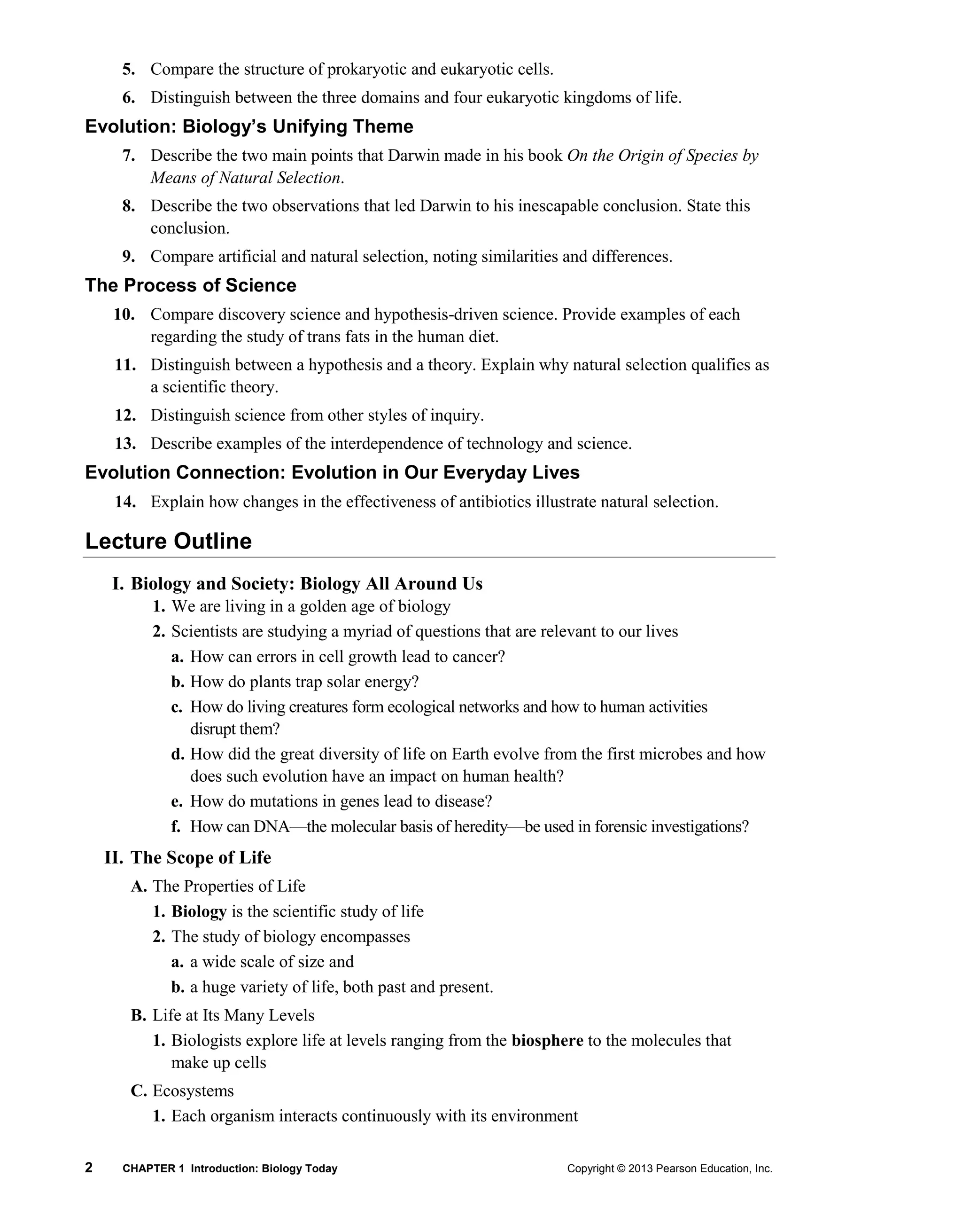 2 CHAPTER 1 Introduction: Biology Today Copyright © 2013 Pearson Education, Inc.
5. Compare the structure of prokaryotic and eukaryotic cells.
6. Distinguish between the three domains and four eukaryotic kingdoms of life.
Evolution: Biology’s Unifying Theme
7. Describe the two main points that Darwin made in his book On the Origin of Species by
Means of Natural Selection.
8. Describe the two observations that led Darwin to his inescapable conclusion. State this
conclusion.
9. Compare artificial and natural selection, noting similarities and differences.
The Process of Science
10. Compare discovery science and hypothesis-driven science. Provide examples of each
regarding the study of trans fats in the human diet.
11. Distinguish between a hypothesis and a theory. Explain why natural selection qualifies as
a scientific theory.
12. Distinguish science from other styles of inquiry.
13. Describe examples of the interdependence of technology and science.
Evolution Connection: Evolution in Our Everyday Lives
14. Explain how changes in the effectiveness of antibiotics illustrate natural selection.
Lecture Outline
I. Biology and Society: Biology All Around Us
1. We are living in a golden age of biology
2. Scientists are studying a myriad of questions that are relevant to our lives
a. How can errors in cell growth lead to cancer?
b. How do plants trap solar energy?
c. How do living creatures form ecological networks and how to human activities
disrupt them?
d. How did the great diversity of life on Earth evolve from the first microbes and how
does such evolution have an impact on human health?
e. How do mutations in genes lead to disease?
f. How can DNA—the molecular basis of heredity—be used in forensic investigations?
II. The Scope of Life
A. The Properties of Life
1. Biology is the scientific study of life
2. The study of biology encompasses
a. a wide scale of size and
b. a huge variety of life, both past and present.
B. Life at Its Many Levels
1. Biologists explore life at levels ranging from the biosphere to the molecules that
make up cells
C. Ecosystems
1. Each organism interacts continuously with its environment
 