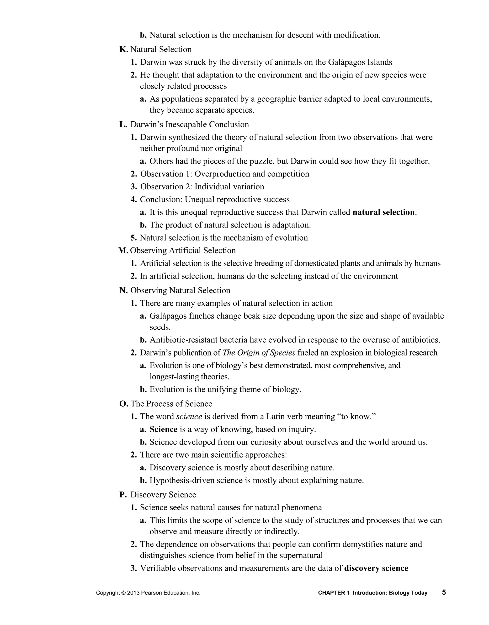 Copyright © 2013 Pearson Education, Inc. CHAPTER 1 Introduction: Biology Today 5
b. Natural selection is the mechanism for descent with modification.
K. Natural Selection
1. Darwin was struck by the diversity of animals on the Galápagos Islands
2. He thought that adaptation to the environment and the origin of new species were
closely related processes
a. As populations separated by a geographic barrier adapted to local environments,
they became separate species.
L. Darwin’s Inescapable Conclusion
1. Darwin synthesized the theory of natural selection from two observations that were
neither profound nor original
a. Others had the pieces of the puzzle, but Darwin could see how they fit together.
2. Observation 1: Overproduction and competition
3. Observation 2: Individual variation
4. Conclusion: Unequal reproductive success
a. It is this unequal reproductive success that Darwin called natural selection.
b. The product of natural selection is adaptation.
5. Natural selection is the mechanism of evolution
M. Observing Artificial Selection
1. Artificial selection is the selective breeding of domesticated plants and animals by humans
2. In artificial selection, humans do the selecting instead of the environment
N. Observing Natural Selection
1. There are many examples of natural selection in action
a. Galápagos finches change beak size depending upon the size and shape of available
seeds.
b. Antibiotic-resistant bacteria have evolved in response to the overuse of antibiotics.
2. Darwin’s publication of The Origin of Species fueled an explosion in biological research
a. Evolution is one of biology’s best demonstrated, most comprehensive, and
longest-lasting theories.
b. Evolution is the unifying theme of biology.
O. The Process of Science
1. The word science is derived from a Latin verb meaning “to know.”
a. Science is a way of knowing, based on inquiry.
b. Science developed from our curiosity about ourselves and the world around us.
2. There are two main scientific approaches:
a. Discovery science is mostly about describing nature.
b. Hypothesis-driven science is mostly about explaining nature.
P. Discovery Science
1. Science seeks natural causes for natural phenomena
a. This limits the scope of science to the study of structures and processes that we can
observe and measure directly or indirectly.
2. The dependence on observations that people can confirm demystifies nature and
distinguishes science from belief in the supernatural
3. Verifiable observations and measurements are the data of discovery science
 