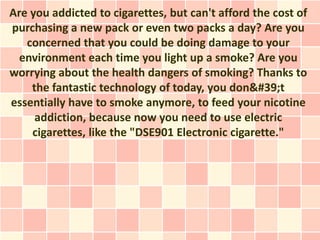 Are you addicted to cigarettes, but can't afford the cost of
purchasing a new pack or even two packs a day? Are you
   concerned that you could be doing damage to your
  environment each time you light up a smoke? Are you
worrying about the health dangers of smoking? Thanks to
    the fantastic technology of today, you don&#39;t
essentially have to smoke anymore, to feed your nicotine
     addiction, because now you need to use electric
    cigarettes, like the "DSE901 Electronic cigarette."
 
