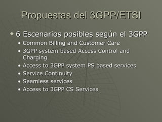 Propuestas del 3GPP/ETSI
   6 Escenarios posibles según el 3GPP
    • Common Billing and Customer Care
    • 3GPP system based Access Control and
      Charging
    • Access to 3GPP system PS based services
    • Service Continuity
    • Seamless services
    • Access to 3GPP CS Services
 