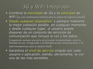 3G y WiFi Integrado
   Combina la movilidad de 3G y la velocidad de
    WiFi (es una combinación perfecta para el viajero de negocios actual).
   Desde cualquier dispositivo, y siempre mediante
    la mejor conexión posible, en cualquier momento
    y desde cualquier lugar, el usuario pueda
    disponer de un conjunto de servicios de
    comunicación que incluya la voz y los datos.
    (respetando siempre una serie de principios fundamentales, como la
    facilidad de uso, la seguridad y la fiabilidad de las comunicaciones, y la
    total transparencia para el usuario final).
   Garantiza el nivel de servicio exigido por cada
    usuario o aplicación, siendo, obviamente, la voz
    una de las más sensibles.
 