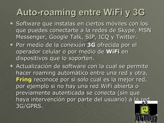 Auto-roaming entre WiFi y 3G
   Software que instalas en ciertos móviles con los
    que puedes conectarte a la redes de Skype, MSN
    Messenger, Google Talk, SIP, ICQ y Twitter.
   Por medio de la conexión 3G ofrecida por el
    operador celular o por medio de WiFi en
    dispositivos que lo soporten.
   Actualización de software con la cual se permite
    hacer roaming automático entre una red y otra,
    Fring reconoce por si solo cual es la mejor red,
    por ejemplo si no hay una red WiFi abierta o
    previamente autenticada se conecta (sin que
    haya intervención por parte del usuario) a la red
    3G/GPRS.
 