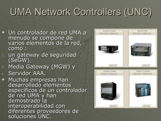 UMA Network Controllers (UNC)
    Un controlador de red UMA a
     menudo se compone de
     varios elementos de la red,
     como :
2.   un gateway de seguridad
     (SeGW),
3.   Media Gateway (MGW) y
4.   Servidor AAA.
    Muchas empresas han
     desarrollado elementos
     específicos de un controlador
     de red UMA y han
     demostrado la
     interoperabilidad con
     diferentes proveedores de
     soluciones UNC.
 
