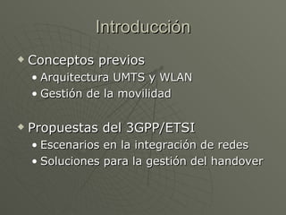 Introducción
   Conceptos previos
    • Arquitectura UMTS y WLAN
    • Gestión de la movilidad

   Propuestas del 3GPP/ETSI
    • Escenarios en la integración de redes
    • Soluciones para la gestión del handover
 